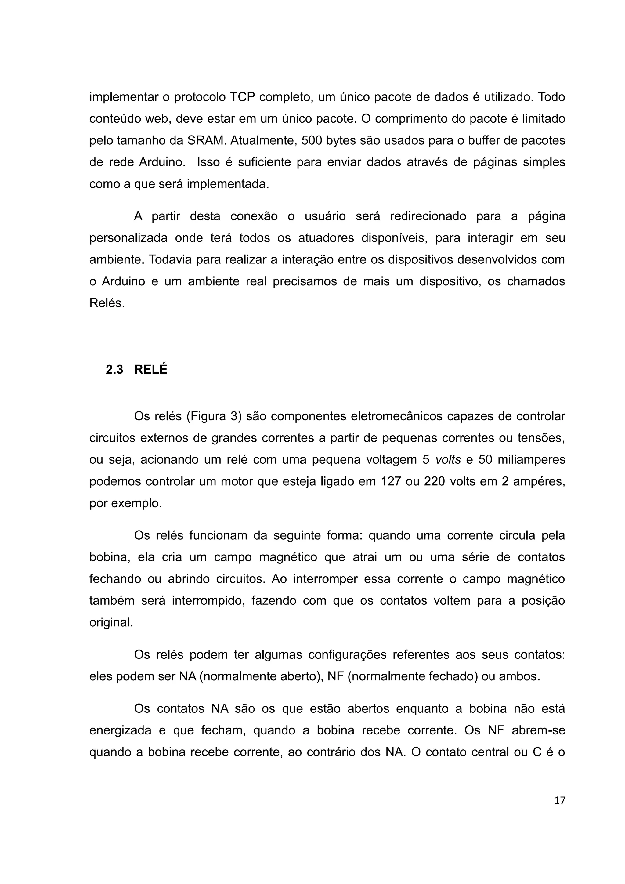 17
implementar o protocolo TCP completo, um único pacote de dados é utilizado. Todo
conteúdo web, deve estar em um único pacote. O comprimento do pacote é limitado
pelo tamanho da SRAM. Atualmente, 500 bytes são usados para o buffer de pacotes
de rede Arduino. Isso é suficiente para enviar dados através de páginas simples
como a que será implementada.
A partir desta conexão o usuário será redirecionado para a página
personalizada onde terá todos os atuadores disponíveis, para interagir em seu
ambiente. Todavia para realizar a interação entre os dispositivos desenvolvidos com
o Arduino e um ambiente real precisamos de mais um dispositivo, os chamados
Relés.
2.3 RELÉ
Os relés (Figura 3) são componentes eletromecânicos capazes de controlar
circuitos externos de grandes correntes a partir de pequenas correntes ou tensões,
ou seja, acionando um relé com uma pequena voltagem 5 volts e 50 miliamperes
podemos controlar um motor que esteja ligado em 127 ou 220 volts em 2 ampéres,
por exemplo.
Os relés funcionam da seguinte forma: quando uma corrente circula pela
bobina, ela cria um campo magnético que atrai um ou uma série de contatos
fechando ou abrindo circuitos. Ao interromper essa corrente o campo magnético
também será interrompido, fazendo com que os contatos voltem para a posição
original.
Os relés podem ter algumas configurações referentes aos seus contatos:
eles podem ser NA (normalmente aberto), NF (normalmente fechado) ou ambos.
Os contatos NA são os que estão abertos enquanto a bobina não está
energizada e que fecham, quando a bobina recebe corrente. Os NF abrem-se
quando a bobina recebe corrente, ao contrário dos NA. O contato central ou C é o
 