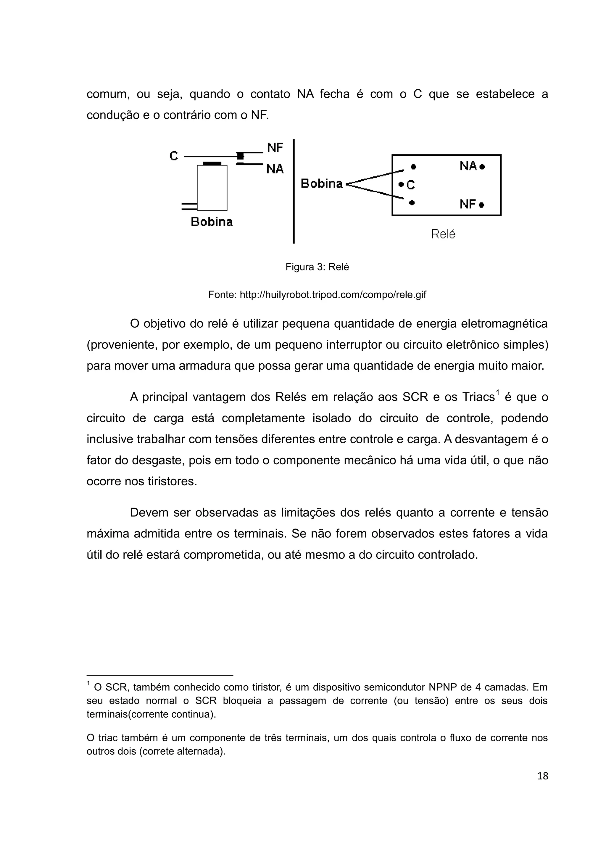 18
comum, ou seja, quando o contato NA fecha é com o C que se estabelece a
condução e o contrário com o NF.
Figura 3: Relé
Fonte: http://huilyrobot.tripod.com/compo/rele.gif
O objetivo do relé é utilizar pequena quantidade de energia eletromagnética
(proveniente, por exemplo, de um pequeno interruptor ou circuito eletrônico simples)
para mover uma armadura que possa gerar uma quantidade de energia muito maior.
A principal vantagem dos Relés em relação aos SCR e os Triacs1
é que o
circuito de carga está completamente isolado do circuito de controle, podendo
inclusive trabalhar com tensões diferentes entre controle e carga. A desvantagem é o
fator do desgaste, pois em todo o componente mecânico há uma vida útil, o que não
ocorre nos tiristores.
Devem ser observadas as limitações dos relés quanto a corrente e tensão
máxima admitida entre os terminais. Se não forem observados estes fatores a vida
útil do relé estará comprometida, ou até mesmo a do circuito controlado.
1
O SCR, também conhecido como tiristor, é um dispositivo semicondutor NPNP de 4 camadas. Em
seu estado normal o SCR bloqueia a passagem de corrente (ou tensão) entre os seus dois
terminais(corrente continua).
O triac também é um componente de três terminais, um dos quais controla o fluxo de corrente nos
outros dois (correte alternada).
 