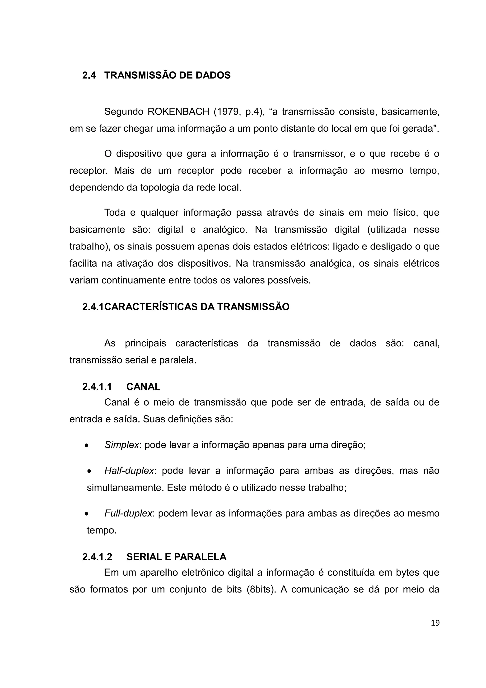 19
2.4 TRANSMISSÃO DE DADOS
Segundo ROKENBACH (1979, p.4), “a transmissão consiste, basicamente,
em se fazer chegar uma informação a um ponto distante do local em que foi gerada".
O dispositivo que gera a informação é o transmissor, e o que recebe é o
receptor. Mais de um receptor pode receber a informação ao mesmo tempo,
dependendo da topologia da rede local.
Toda e qualquer informação passa através de sinais em meio físico, que
basicamente são: digital e analógico. Na transmissão digital (utilizada nesse
trabalho), os sinais possuem apenas dois estados elétricos: ligado e desligado o que
facilita na ativação dos dispositivos. Na transmissão analógica, os sinais elétricos
variam continuamente entre todos os valores possíveis.
2.4.1CARACTERÍSTICAS DA TRANSMISSÃO
As principais características da transmissão de dados são: canal,
transmissão serial e paralela.
2.4.1.1 CANAL
Canal é o meio de transmissão que pode ser de entrada, de saída ou de
entrada e saída. Suas definições são:
 Simplex: pode levar a informação apenas para uma direção;
 Half-duplex: pode levar a informação para ambas as direções, mas não
simultaneamente. Este método é o utilizado nesse trabalho;
 Full-duplex: podem levar as informações para ambas as direções ao mesmo
tempo.
2.4.1.2 SERIAL E PARALELA
Em um aparelho eletrônico digital a informação é constituída em bytes que
são formatos por um conjunto de bits (8bits). A comunicação se dá por meio da
 