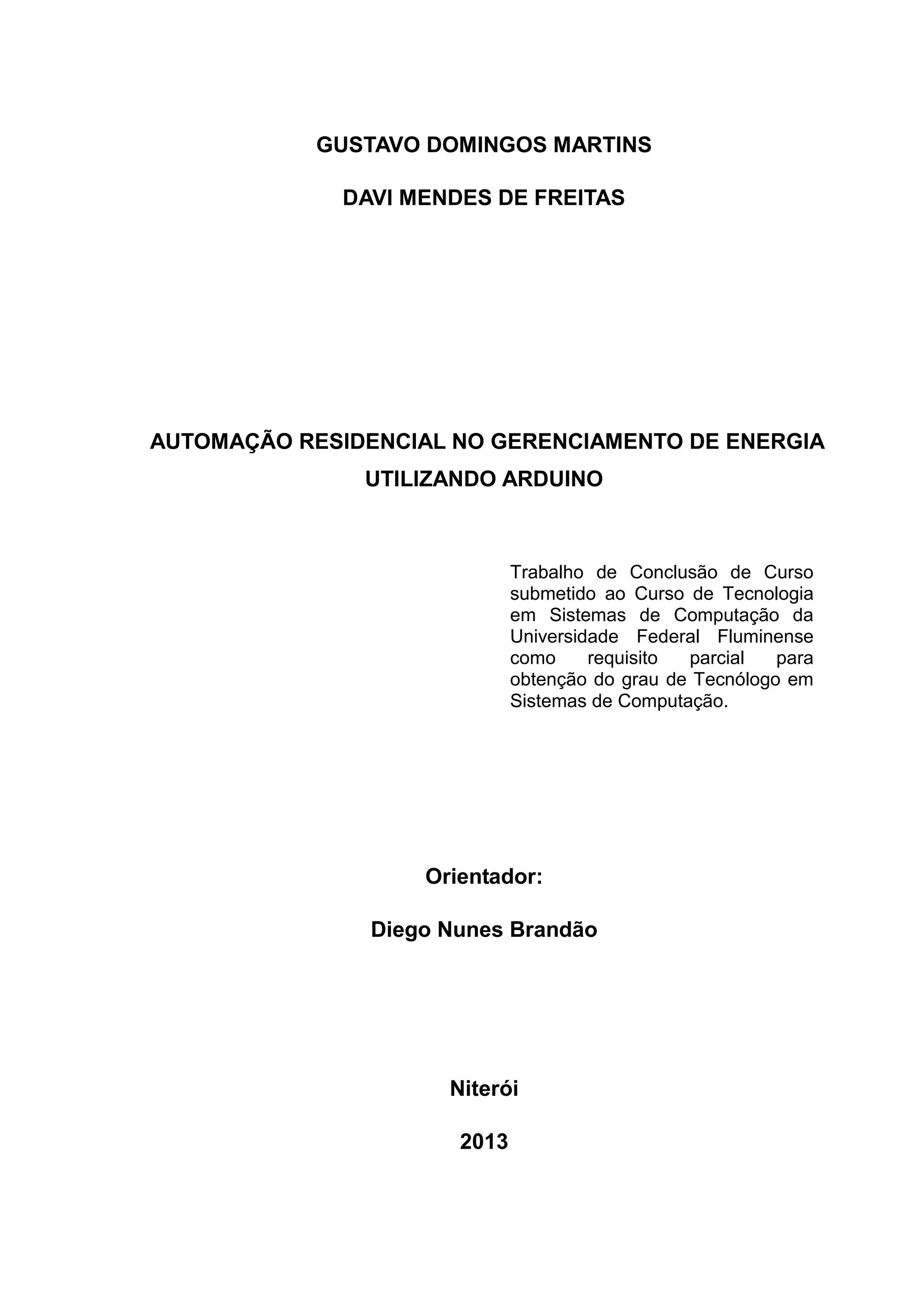 GUSTAVO DOMINGOS MARTINS
DAVI MENDES DE FREITAS
AUTOMAÇÃO RESIDENCIAL NO GERENCIAMENTO DE ENERGIA
UTILIZANDO ARDUINO
Orientador:
Diego Nunes Brandão
Niterói
2013
Trabalho de Conclusão de Curso
submetido ao Curso de Tecnologia
em Sistemas de Computação da
Universidade Federal Fluminense
como requisito parcial para
obtenção do grau de Tecnólogo em
Sistemas de Computação.
 
