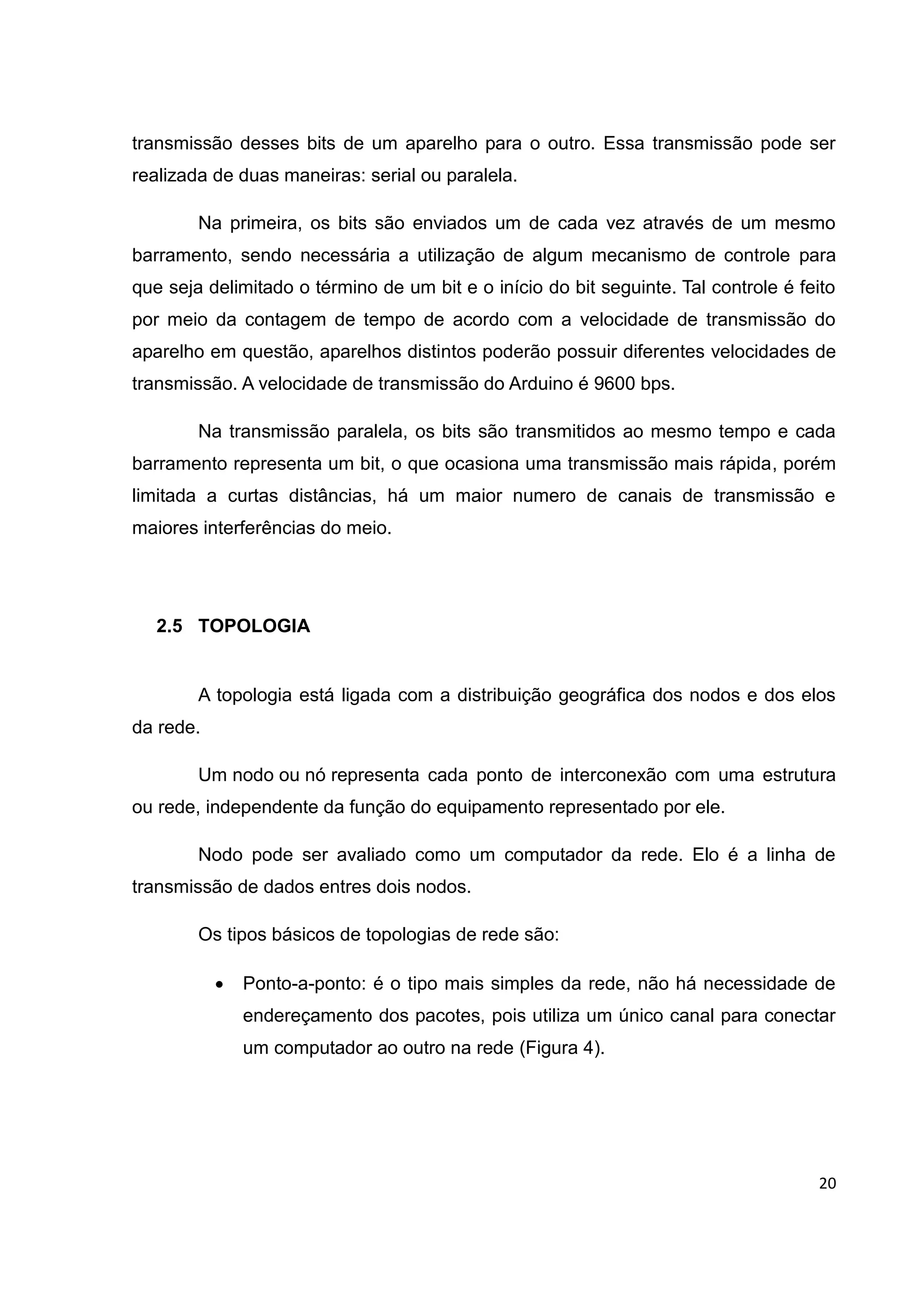 20
transmissão desses bits de um aparelho para o outro. Essa transmissão pode ser
realizada de duas maneiras: serial ou paralela.
Na primeira, os bits são enviados um de cada vez através de um mesmo
barramento, sendo necessária a utilização de algum mecanismo de controle para
que seja delimitado o término de um bit e o início do bit seguinte. Tal controle é feito
por meio da contagem de tempo de acordo com a velocidade de transmissão do
aparelho em questão, aparelhos distintos poderão possuir diferentes velocidades de
transmissão. A velocidade de transmissão do Arduino é 9600 bps.
Na transmissão paralela, os bits são transmitidos ao mesmo tempo e cada
barramento representa um bit, o que ocasiona uma transmissão mais rápida, porém
limitada a curtas distâncias, há um maior numero de canais de transmissão e
maiores interferências do meio.
2.5 TOPOLOGIA
A topologia está ligada com a distribuição geográfica dos nodos e dos elos
da rede.
Um nodo ou nó representa cada ponto de interconexão com uma estrutura
ou rede, independente da função do equipamento representado por ele.
Nodo pode ser avaliado como um computador da rede. Elo é a linha de
transmissão de dados entres dois nodos.
Os tipos básicos de topologias de rede são:
 Ponto-a-ponto: é o tipo mais simples da rede, não há necessidade de
endereçamento dos pacotes, pois utiliza um único canal para conectar
um computador ao outro na rede (Figura 4).
 