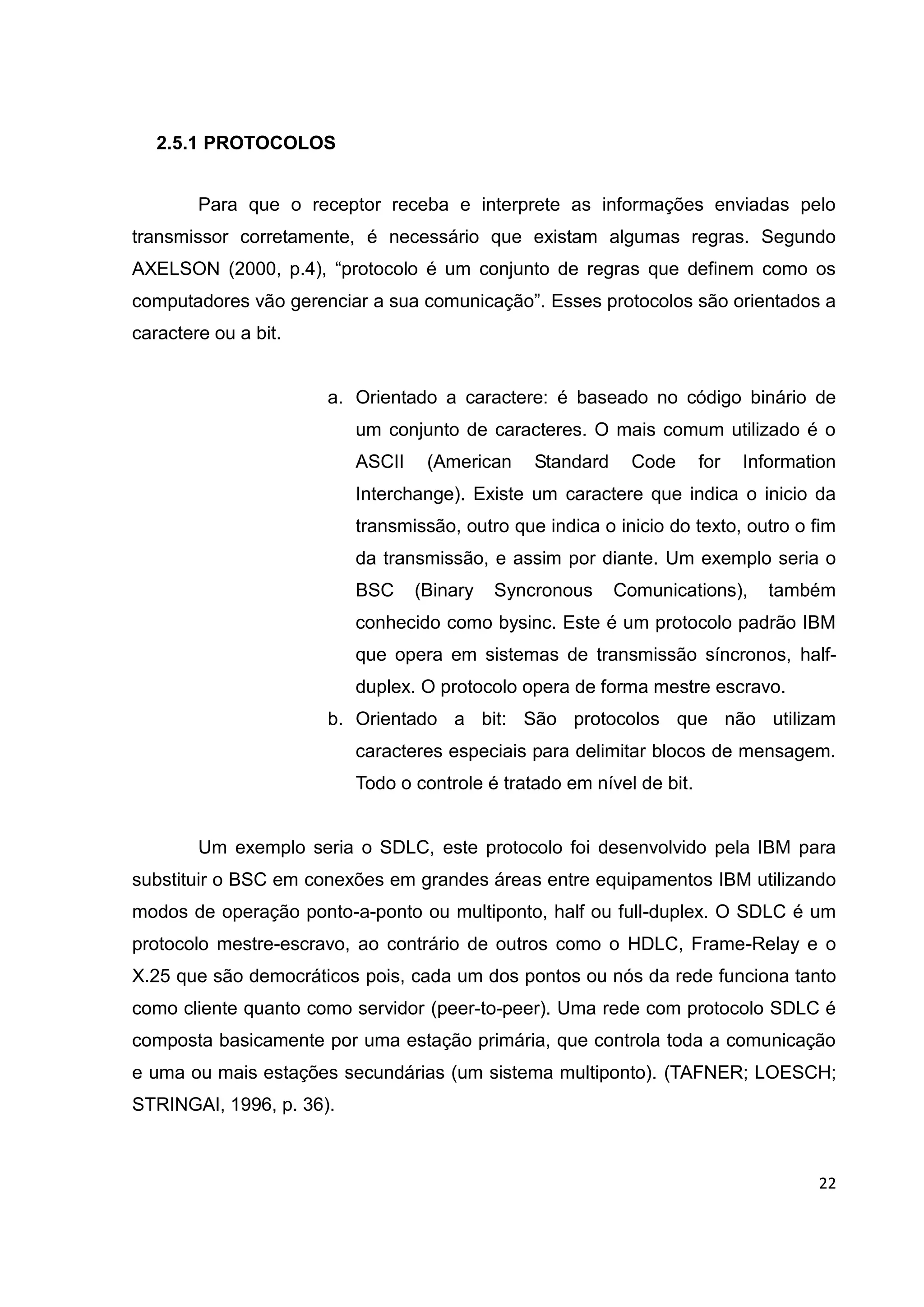 22
2.5.1 PROTOCOLOS
Para que o receptor receba e interprete as informações enviadas pelo
transmissor corretamente, é necessário que existam algumas regras. Segundo
AXELSON (2000, p.4), “protocolo é um conjunto de regras que definem como os
computadores vão gerenciar a sua comunicação”. Esses protocolos são orientados a
caractere ou a bit.
a. Orientado a caractere: é baseado no código binário de
um conjunto de caracteres. O mais comum utilizado é o
ASCII (American Standard Code for Information
Interchange). Existe um caractere que indica o inicio da
transmissão, outro que indica o inicio do texto, outro o fim
da transmissão, e assim por diante. Um exemplo seria o
BSC (Binary Syncronous Comunications), também
conhecido como bysinc. Este é um protocolo padrão IBM
que opera em sistemas de transmissão síncronos, half-
duplex. O protocolo opera de forma mestre escravo.
b. Orientado a bit: São protocolos que não utilizam
caracteres especiais para delimitar blocos de mensagem.
Todo o controle é tratado em nível de bit.
Um exemplo seria o SDLC, este protocolo foi desenvolvido pela IBM para
substituir o BSC em conexões em grandes áreas entre equipamentos IBM utilizando
modos de operação ponto-a-ponto ou multiponto, half ou full-duplex. O SDLC é um
protocolo mestre-escravo, ao contrário de outros como o HDLC, Frame-Relay e o
X.25 que são democráticos pois, cada um dos pontos ou nós da rede funciona tanto
como cliente quanto como servidor (peer-to-peer). Uma rede com protocolo SDLC é
composta basicamente por uma estação primária, que controla toda a comunicação
e uma ou mais estações secundárias (um sistema multiponto). (TAFNER; LOESCH;
STRINGAI, 1996, p. 36).
 