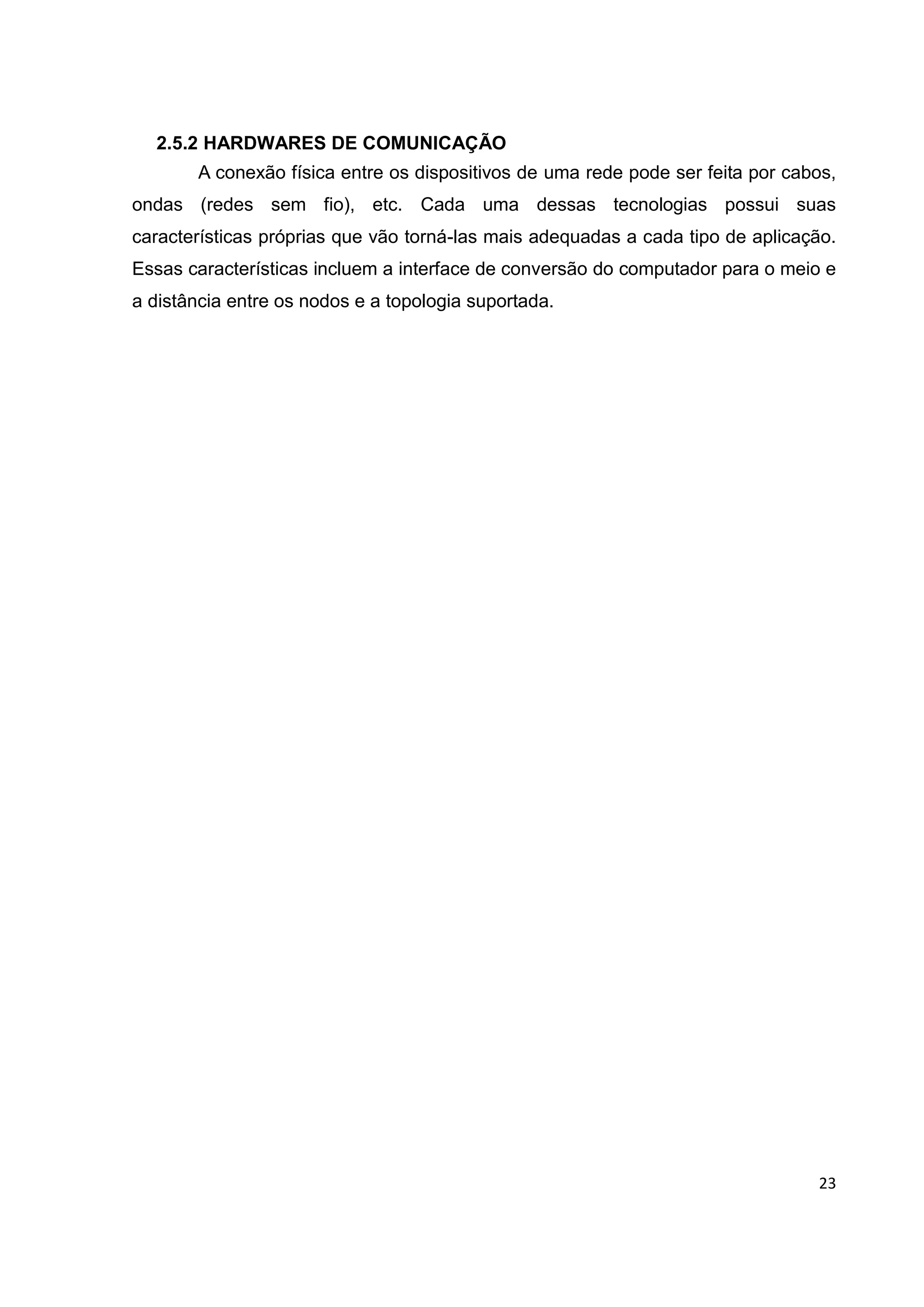 23
2.5.2 HARDWARES DE COMUNICAÇÃO
A conexão física entre os dispositivos de uma rede pode ser feita por cabos,
ondas (redes sem fio), etc. Cada uma dessas tecnologias possui suas
características próprias que vão torná-las mais adequadas a cada tipo de aplicação.
Essas características incluem a interface de conversão do computador para o meio e
a distância entre os nodos e a topologia suportada.
 