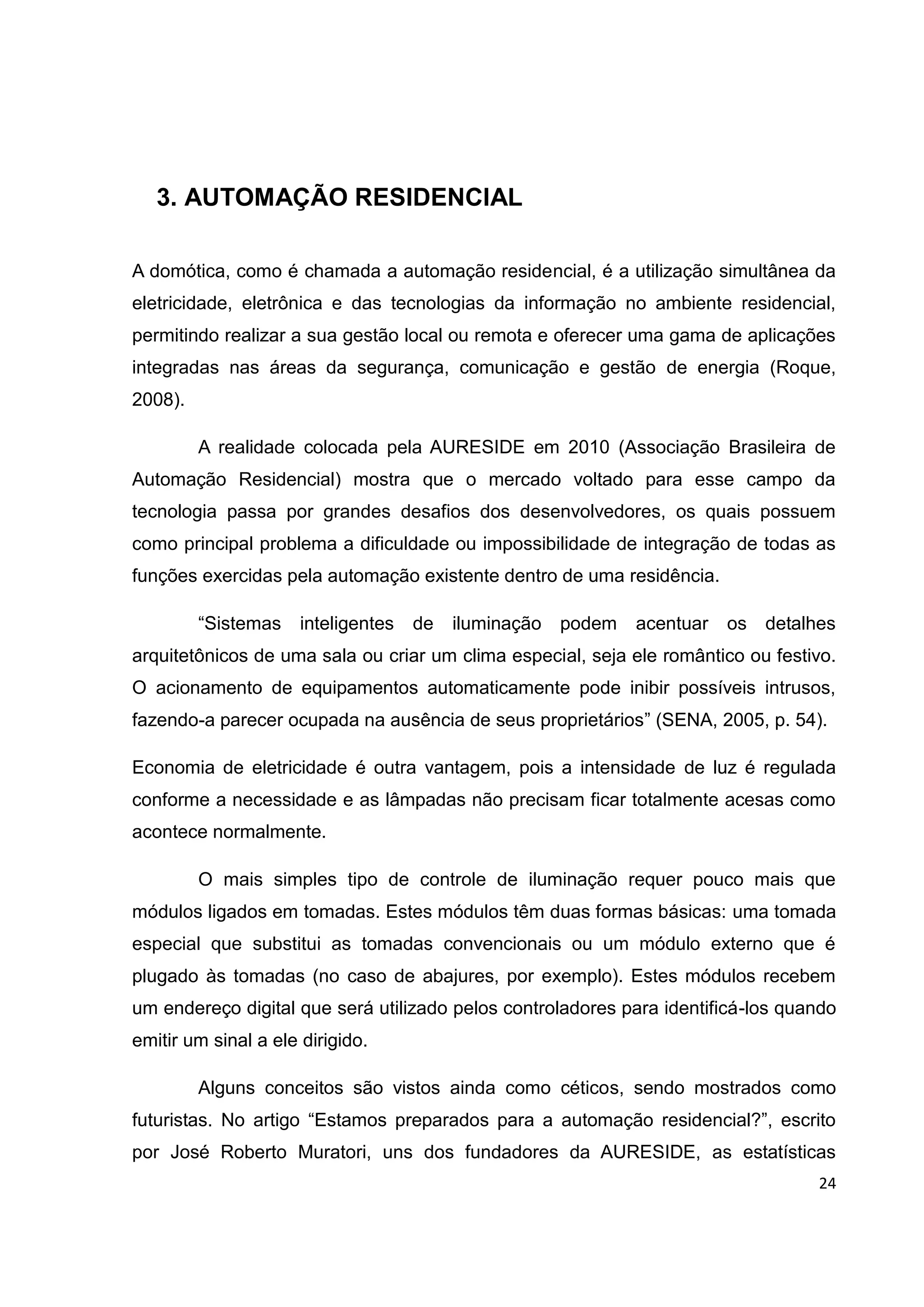 24
3. AUTOMAÇÃO RESIDENCIAL
A domótica, como é chamada a automação residencial, é a utilização simultânea da
eletricidade, eletrônica e das tecnologias da informação no ambiente residencial,
permitindo realizar a sua gestão local ou remota e oferecer uma gama de aplicações
integradas nas áreas da segurança, comunicação e gestão de energia (Roque,
2008).
A realidade colocada pela AURESIDE em 2010 (Associação Brasileira de
Automação Residencial) mostra que o mercado voltado para esse campo da
tecnologia passa por grandes desafios dos desenvolvedores, os quais possuem
como principal problema a dificuldade ou impossibilidade de integração de todas as
funções exercidas pela automação existente dentro de uma residência.
“Sistemas inteligentes de iluminação podem acentuar os detalhes
arquitetônicos de uma sala ou criar um clima especial, seja ele romântico ou festivo.
O acionamento de equipamentos automaticamente pode inibir possíveis intrusos,
fazendo-a parecer ocupada na ausência de seus proprietários” (SENA, 2005, p. 54).
Economia de eletricidade é outra vantagem, pois a intensidade de luz é regulada
conforme a necessidade e as lâmpadas não precisam ficar totalmente acesas como
acontece normalmente.
O mais simples tipo de controle de iluminação requer pouco mais que
módulos ligados em tomadas. Estes módulos têm duas formas básicas: uma tomada
especial que substitui as tomadas convencionais ou um módulo externo que é
plugado às tomadas (no caso de abajures, por exemplo). Estes módulos recebem
um endereço digital que será utilizado pelos controladores para identificá-los quando
emitir um sinal a ele dirigido.
Alguns conceitos são vistos ainda como céticos, sendo mostrados como
futuristas. No artigo “Estamos preparados para a automação residencial?”, escrito
por José Roberto Muratori, uns dos fundadores da AURESIDE, as estatísticas
 