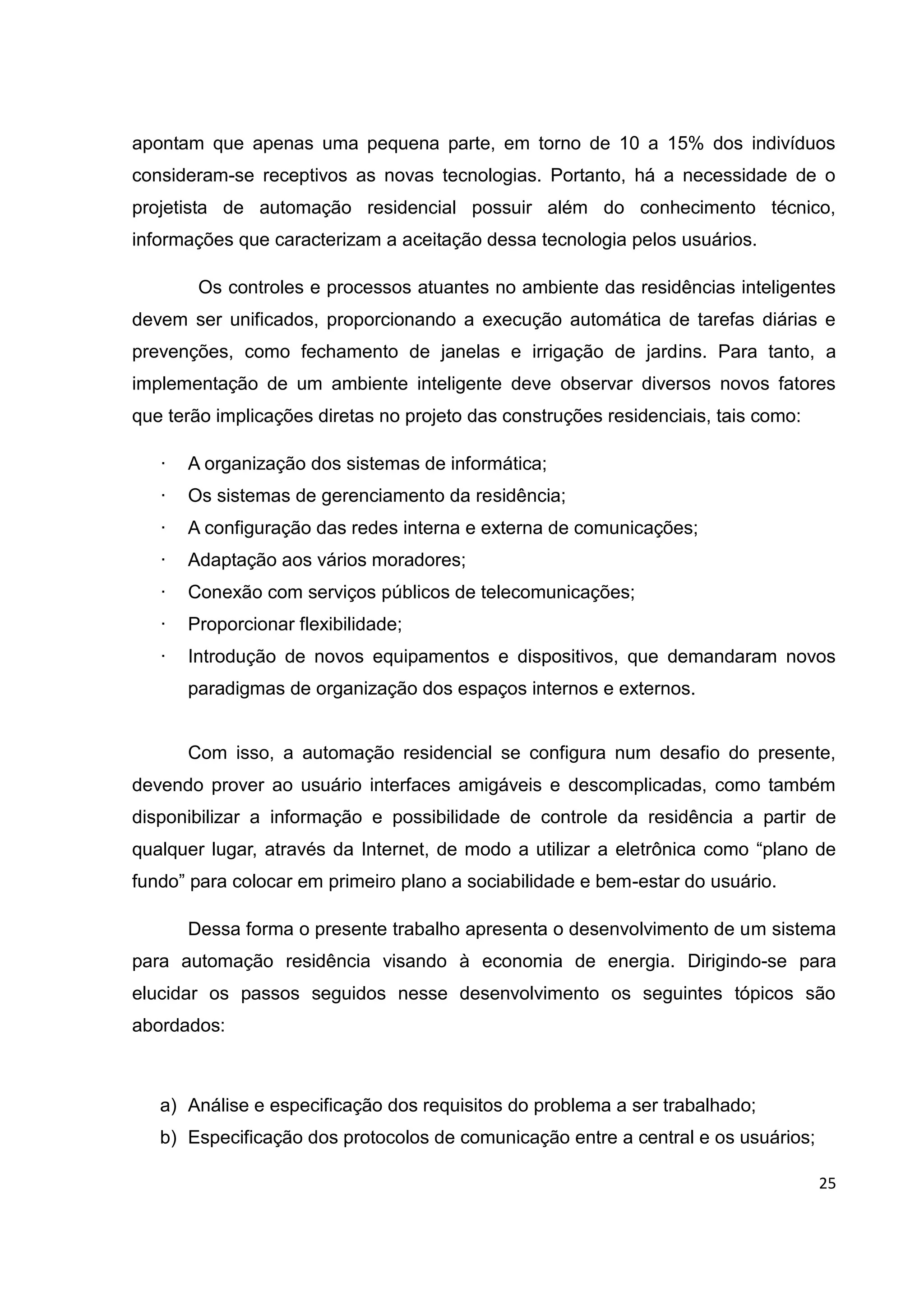25
apontam que apenas uma pequena parte, em torno de 10 a 15% dos indivíduos
consideram-se receptivos as novas tecnologias. Portanto, há a necessidade de o
projetista de automação residencial possuir além do conhecimento técnico,
informações que caracterizam a aceitação dessa tecnologia pelos usuários.
Os controles e processos atuantes no ambiente das residências inteligentes
devem ser unificados, proporcionando a execução automática de tarefas diárias e
prevenções, como fechamento de janelas e irrigação de jardins. Para tanto, a
implementação de um ambiente inteligente deve observar diversos novos fatores
que terão implicações diretas no projeto das construções residenciais, tais como:
· A organização dos sistemas de informática;
· Os sistemas de gerenciamento da residência;
· A configuração das redes interna e externa de comunicações;
· Adaptação aos vários moradores;
· Conexão com serviços públicos de telecomunicações;
· Proporcionar flexibilidade;
· Introdução de novos equipamentos e dispositivos, que demandaram novos
paradigmas de organização dos espaços internos e externos.
Com isso, a automação residencial se configura num desafio do presente,
devendo prover ao usuário interfaces amigáveis e descomplicadas, como também
disponibilizar a informação e possibilidade de controle da residência a partir de
qualquer lugar, através da Internet, de modo a utilizar a eletrônica como “plano de
fundo” para colocar em primeiro plano a sociabilidade e bem-estar do usuário.
Dessa forma o presente trabalho apresenta o desenvolvimento de um sistema
para automação residência visando à economia de energia. Dirigindo-se para
elucidar os passos seguidos nesse desenvolvimento os seguintes tópicos são
abordados:
a) Análise e especificação dos requisitos do problema a ser trabalhado;
b) Especificação dos protocolos de comunicação entre a central e os usuários;
 