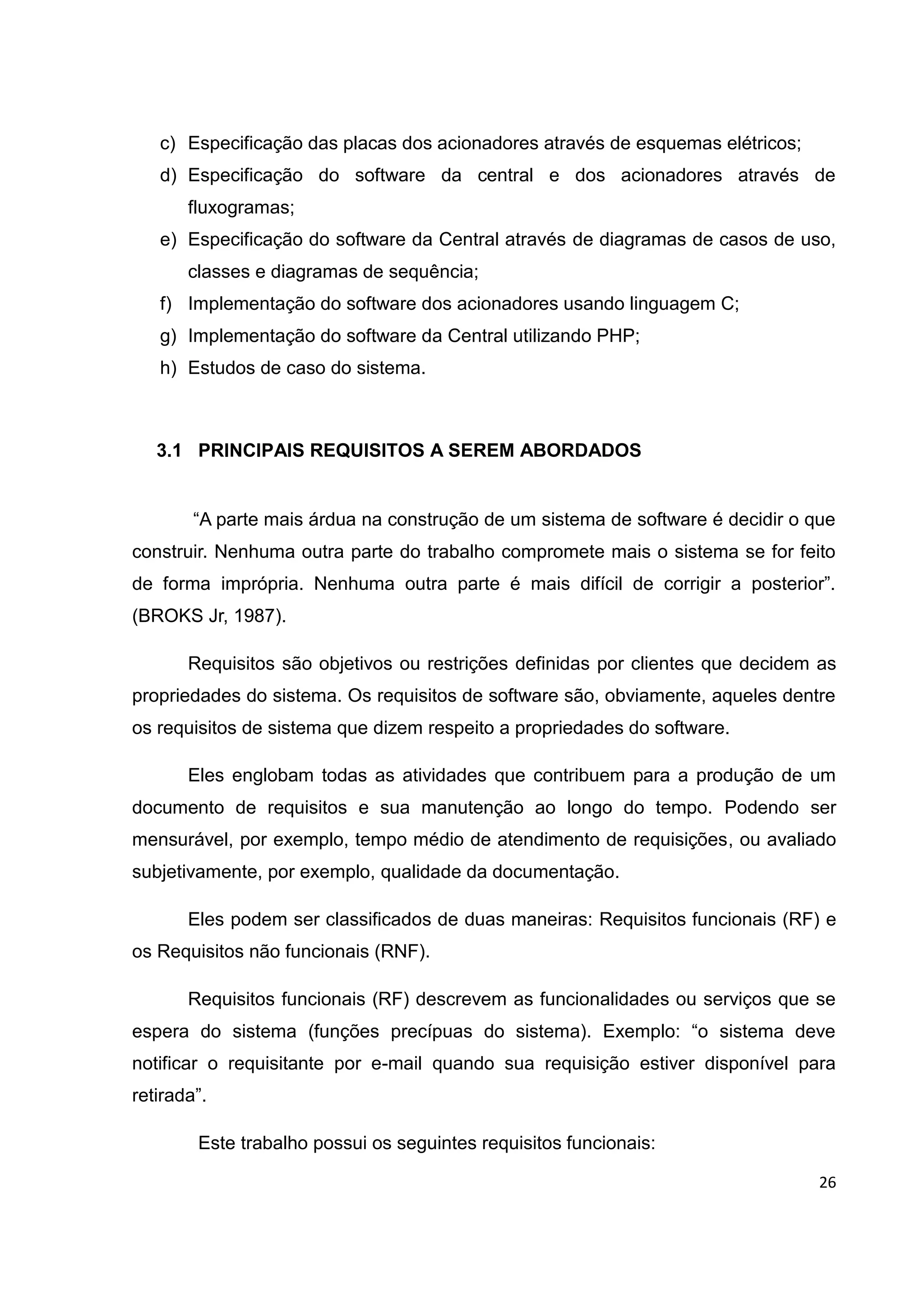 26
c) Especificação das placas dos acionadores através de esquemas elétricos;
d) Especificação do software da central e dos acionadores através de
fluxogramas;
e) Especificação do software da Central através de diagramas de casos de uso,
classes e diagramas de sequência;
f) Implementação do software dos acionadores usando linguagem C;
g) Implementação do software da Central utilizando PHP;
h) Estudos de caso do sistema.
3.1 PRINCIPAIS REQUISITOS A SEREM ABORDADOS
“A parte mais árdua na construção de um sistema de software é decidir o que
construir. Nenhuma outra parte do trabalho compromete mais o sistema se for feito
de forma imprópria. Nenhuma outra parte é mais difícil de corrigir a posterior”.
(BROKS Jr, 1987).
Requisitos são objetivos ou restrições definidas por clientes que decidem as
propriedades do sistema. Os requisitos de software são, obviamente, aqueles dentre
os requisitos de sistema que dizem respeito a propriedades do software.
Eles englobam todas as atividades que contribuem para a produção de um
documento de requisitos e sua manutenção ao longo do tempo. Podendo ser
mensurável, por exemplo, tempo médio de atendimento de requisições, ou avaliado
subjetivamente, por exemplo, qualidade da documentação.
Eles podem ser classificados de duas maneiras: Requisitos funcionais (RF) e
os Requisitos não funcionais (RNF).
Requisitos funcionais (RF) descrevem as funcionalidades ou serviços que se
espera do sistema (funções precípuas do sistema). Exemplo: “o sistema deve
notificar o requisitante por e-mail quando sua requisição estiver disponível para
retirada”.
Este trabalho possui os seguintes requisitos funcionais:
 