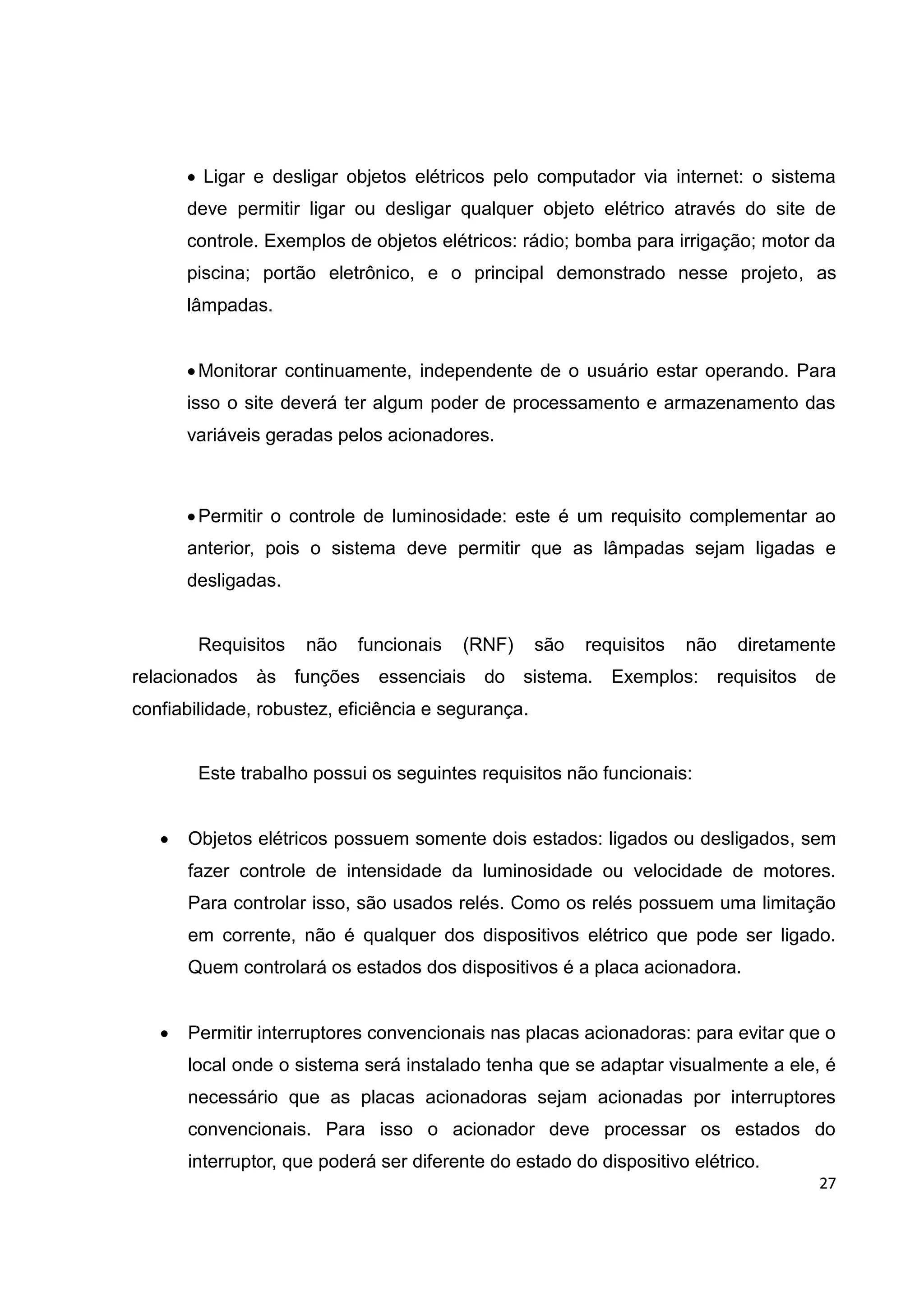 27
 Ligar e desligar objetos elétricos pelo computador via internet: o sistema
deve permitir ligar ou desligar qualquer objeto elétrico através do site de
controle. Exemplos de objetos elétricos: rádio; bomba para irrigação; motor da
piscina; portão eletrônico, e o principal demonstrado nesse projeto, as
lâmpadas.
Monitorar continuamente, independente de o usuário estar operando. Para
isso o site deverá ter algum poder de processamento e armazenamento das
variáveis geradas pelos acionadores.
Permitir o controle de luminosidade: este é um requisito complementar ao
anterior, pois o sistema deve permitir que as lâmpadas sejam ligadas e
desligadas.
Requisitos não funcionais (RNF) são requisitos não diretamente
relacionados às funções essenciais do sistema. Exemplos: requisitos de
confiabilidade, robustez, eficiência e segurança.
Este trabalho possui os seguintes requisitos não funcionais:
 Objetos elétricos possuem somente dois estados: ligados ou desligados, sem
fazer controle de intensidade da luminosidade ou velocidade de motores.
Para controlar isso, são usados relés. Como os relés possuem uma limitação
em corrente, não é qualquer dos dispositivos elétrico que pode ser ligado.
Quem controlará os estados dos dispositivos é a placa acionadora.
 Permitir interruptores convencionais nas placas acionadoras: para evitar que o
local onde o sistema será instalado tenha que se adaptar visualmente a ele, é
necessário que as placas acionadoras sejam acionadas por interruptores
convencionais. Para isso o acionador deve processar os estados do
interruptor, que poderá ser diferente do estado do dispositivo elétrico.
 
