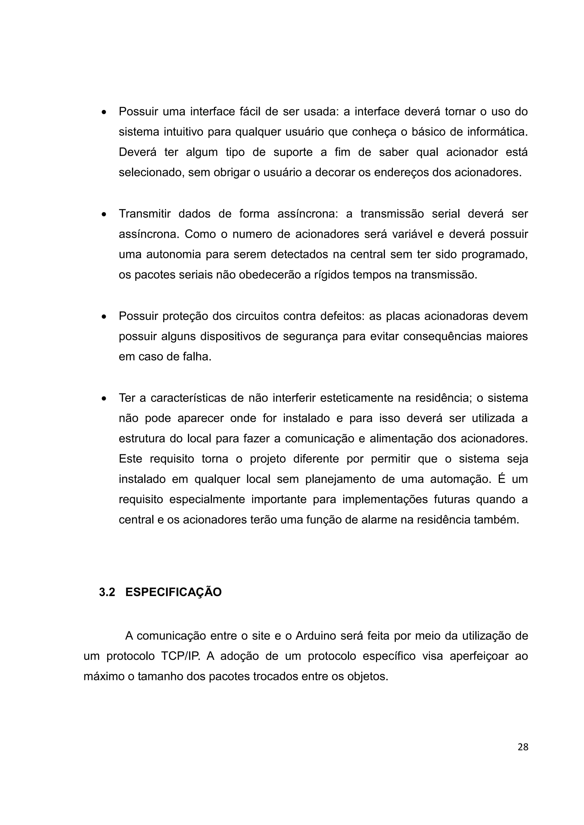 28
 Possuir uma interface fácil de ser usada: a interface deverá tornar o uso do
sistema intuitivo para qualquer usuário que conheça o básico de informática.
Deverá ter algum tipo de suporte a fim de saber qual acionador está
selecionado, sem obrigar o usuário a decorar os endereços dos acionadores.
 Transmitir dados de forma assíncrona: a transmissão serial deverá ser
assíncrona. Como o numero de acionadores será variável e deverá possuir
uma autonomia para serem detectados na central sem ter sido programado,
os pacotes seriais não obedecerão a rígidos tempos na transmissão.
 Possuir proteção dos circuitos contra defeitos: as placas acionadoras devem
possuir alguns dispositivos de segurança para evitar consequências maiores
em caso de falha.
 Ter a características de não interferir esteticamente na residência; o sistema
não pode aparecer onde for instalado e para isso deverá ser utilizada a
estrutura do local para fazer a comunicação e alimentação dos acionadores.
Este requisito torna o projeto diferente por permitir que o sistema seja
instalado em qualquer local sem planejamento de uma automação. É um
requisito especialmente importante para implementações futuras quando a
central e os acionadores terão uma função de alarme na residência também.
3.2 ESPECIFICAÇÃO
A comunicação entre o site e o Arduino será feita por meio da utilização de
um protocolo TCP/IP. A adoção de um protocolo específico visa aperfeiçoar ao
máximo o tamanho dos pacotes trocados entre os objetos.
 
