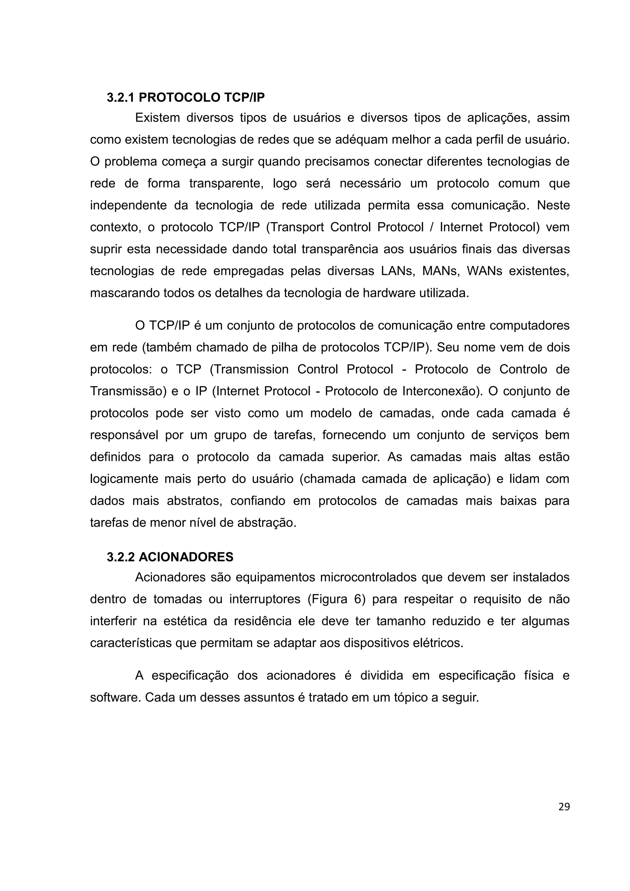29
3.2.1 PROTOCOLO TCP/IP
Existem diversos tipos de usuários e diversos tipos de aplicações, assim
como existem tecnologias de redes que se adéquam melhor a cada perfil de usuário.
O problema começa a surgir quando precisamos conectar diferentes tecnologias de
rede de forma transparente, logo será necessário um protocolo comum que
independente da tecnologia de rede utilizada permita essa comunicação. Neste
contexto, o protocolo TCP/IP (Transport Control Protocol / Internet Protocol) vem
suprir esta necessidade dando total transparência aos usuários finais das diversas
tecnologias de rede empregadas pelas diversas LANs, MANs, WANs existentes,
mascarando todos os detalhes da tecnologia de hardware utilizada.
O TCP/IP é um conjunto de protocolos de comunicação entre computadores
em rede (também chamado de pilha de protocolos TCP/IP). Seu nome vem de dois
protocolos: o TCP (Transmission Control Protocol - Protocolo de Controlo de
Transmissão) e o IP (Internet Protocol - Protocolo de Interconexão). O conjunto de
protocolos pode ser visto como um modelo de camadas, onde cada camada é
responsável por um grupo de tarefas, fornecendo um conjunto de serviços bem
definidos para o protocolo da camada superior. As camadas mais altas estão
logicamente mais perto do usuário (chamada camada de aplicação) e lidam com
dados mais abstratos, confiando em protocolos de camadas mais baixas para
tarefas de menor nível de abstração.
3.2.2 ACIONADORES
Acionadores são equipamentos microcontrolados que devem ser instalados
dentro de tomadas ou interruptores (Figura 6) para respeitar o requisito de não
interferir na estética da residência ele deve ter tamanho reduzido e ter algumas
características que permitam se adaptar aos dispositivos elétricos.
A especificação dos acionadores é dividida em especificação física e
software. Cada um desses assuntos é tratado em um tópico a seguir.
 