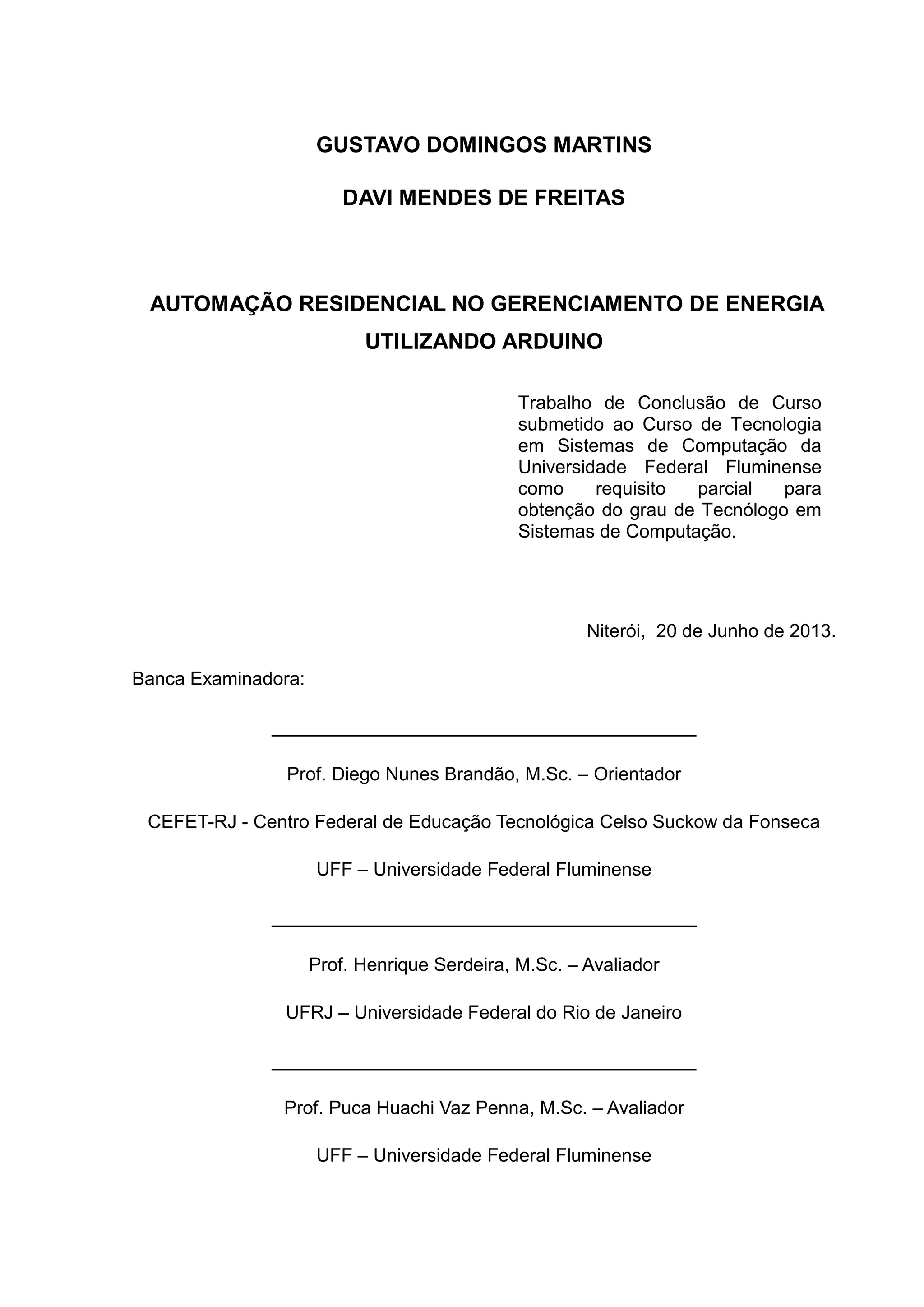 GUSTAVO DOMINGOS MARTINS
DAVI MENDES DE FREITAS
AUTOMAÇÃO RESIDENCIAL NO GERENCIAMENTO DE ENERGIA
UTILIZANDO ARDUINO
Niterói, 20 de Junho de 2013.
Banca Examinadora:
_________________________________________
Prof. Diego Nunes Brandão, M.Sc. – Orientador
CEFET-RJ - Centro Federal de Educação Tecnológica Celso Suckow da Fonseca
UFF – Universidade Federal Fluminense
_________________________________________
Prof. Henrique Serdeira, M.Sc. – Avaliador
UFRJ – Universidade Federal do Rio de Janeiro
_________________________________________
Prof. Puca Huachi Vaz Penna, M.Sc. – Avaliador
UFF – Universidade Federal Fluminense
Trabalho de Conclusão de Curso
submetido ao Curso de Tecnologia
em Sistemas de Computação da
Universidade Federal Fluminense
como requisito parcial para
obtenção do grau de Tecnólogo em
Sistemas de Computação.
 