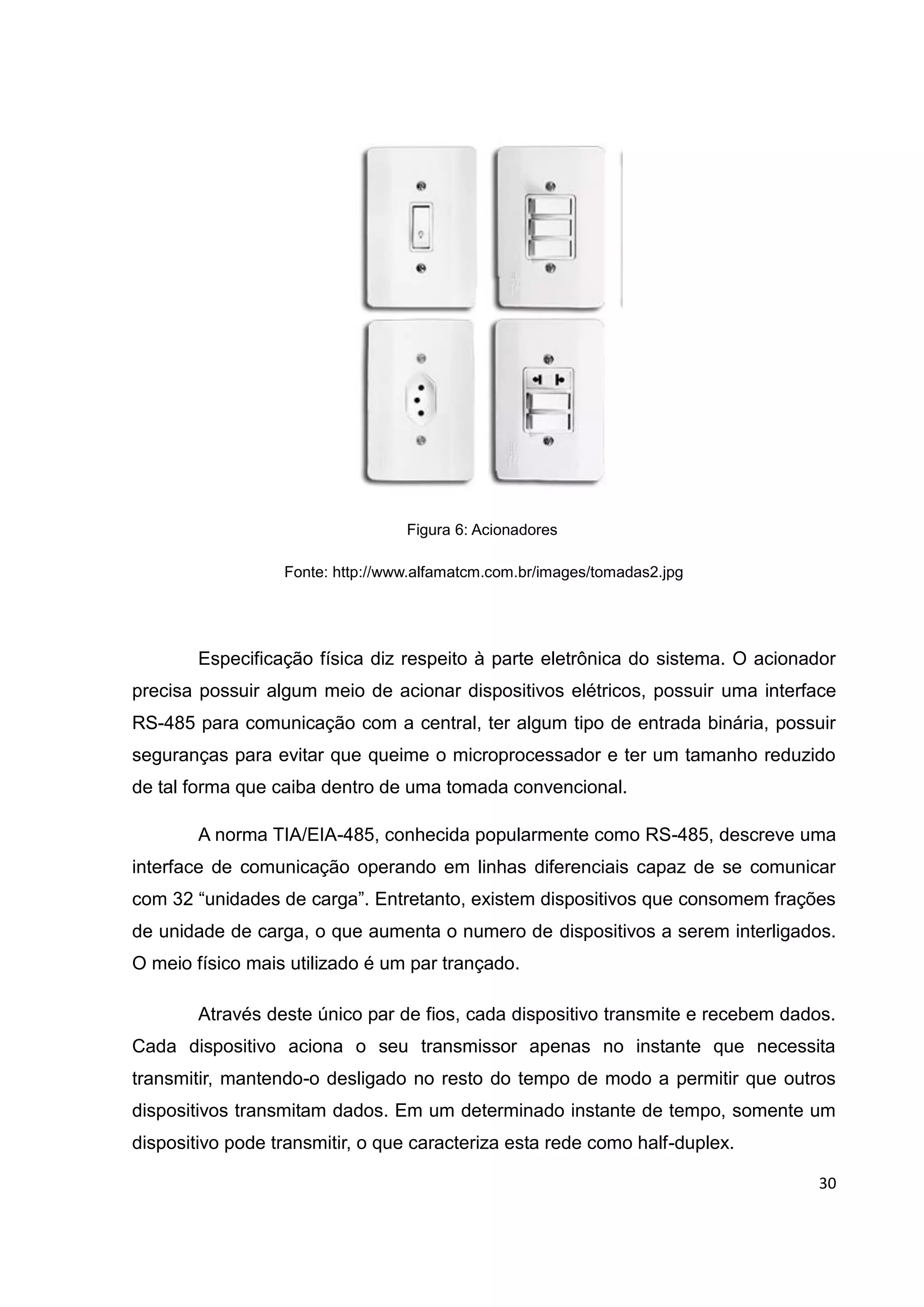 30
Figura 6: Acionadores
Fonte: http://www.alfamatcm.com.br/images/tomadas2.jpg
Especificação física diz respeito à parte eletrônica do sistema. O acionador
precisa possuir algum meio de acionar dispositivos elétricos, possuir uma interface
RS-485 para comunicação com a central, ter algum tipo de entrada binária, possuir
seguranças para evitar que queime o microprocessador e ter um tamanho reduzido
de tal forma que caiba dentro de uma tomada convencional.
A norma TIA/EIA-485, conhecida popularmente como RS-485, descreve uma
interface de comunicação operando em linhas diferenciais capaz de se comunicar
com 32 “unidades de carga”. Entretanto, existem dispositivos que consomem frações
de unidade de carga, o que aumenta o numero de dispositivos a serem interligados.
O meio físico mais utilizado é um par trançado.
Através deste único par de fios, cada dispositivo transmite e recebem dados.
Cada dispositivo aciona o seu transmissor apenas no instante que necessita
transmitir, mantendo-o desligado no resto do tempo de modo a permitir que outros
dispositivos transmitam dados. Em um determinado instante de tempo, somente um
dispositivo pode transmitir, o que caracteriza esta rede como half-duplex.
 