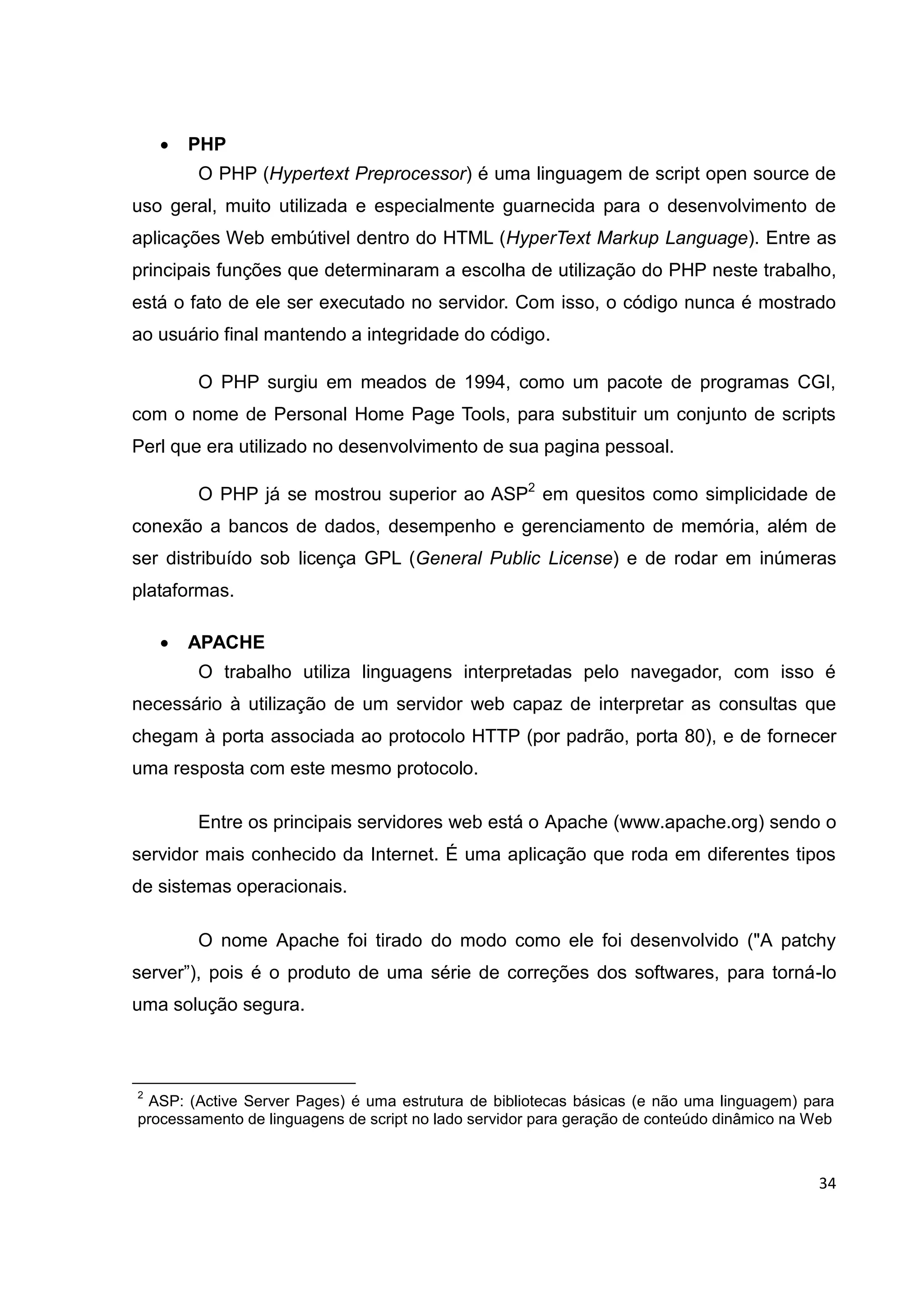 34
 PHP
O PHP (Hypertext Preprocessor) é uma linguagem de script open source de
uso geral, muito utilizada e especialmente guarnecida para o desenvolvimento de
aplicações Web embútivel dentro do HTML (HyperText Markup Language). Entre as
principais funções que determinaram a escolha de utilização do PHP neste trabalho,
está o fato de ele ser executado no servidor. Com isso, o código nunca é mostrado
ao usuário final mantendo a integridade do código.
O PHP surgiu em meados de 1994, como um pacote de programas CGI,
com o nome de Personal Home Page Tools, para substituir um conjunto de scripts
Perl que era utilizado no desenvolvimento de sua pagina pessoal.
O PHP já se mostrou superior ao ASP2
em quesitos como simplicidade de
conexão a bancos de dados, desempenho e gerenciamento de memória, além de
ser distribuído sob licença GPL (General Public License) e de rodar em inúmeras
plataformas.
 APACHE
O trabalho utiliza linguagens interpretadas pelo navegador, com isso é
necessário à utilização de um servidor web capaz de interpretar as consultas que
chegam à porta associada ao protocolo HTTP (por padrão, porta 80), e de fornecer
uma resposta com este mesmo protocolo.
Entre os principais servidores web está o Apache (www.apache.org) sendo o
servidor mais conhecido da Internet. É uma aplicação que roda em diferentes tipos
de sistemas operacionais.
O nome Apache foi tirado do modo como ele foi desenvolvido ("A patchy
server”), pois é o produto de uma série de correções dos softwares, para torná-lo
uma solução segura.
2
ASP: (Active Server Pages) é uma estrutura de bibliotecas básicas (e não uma linguagem) para
processamento de linguagens de script no lado servidor para geração de conteúdo dinâmico na Web
 