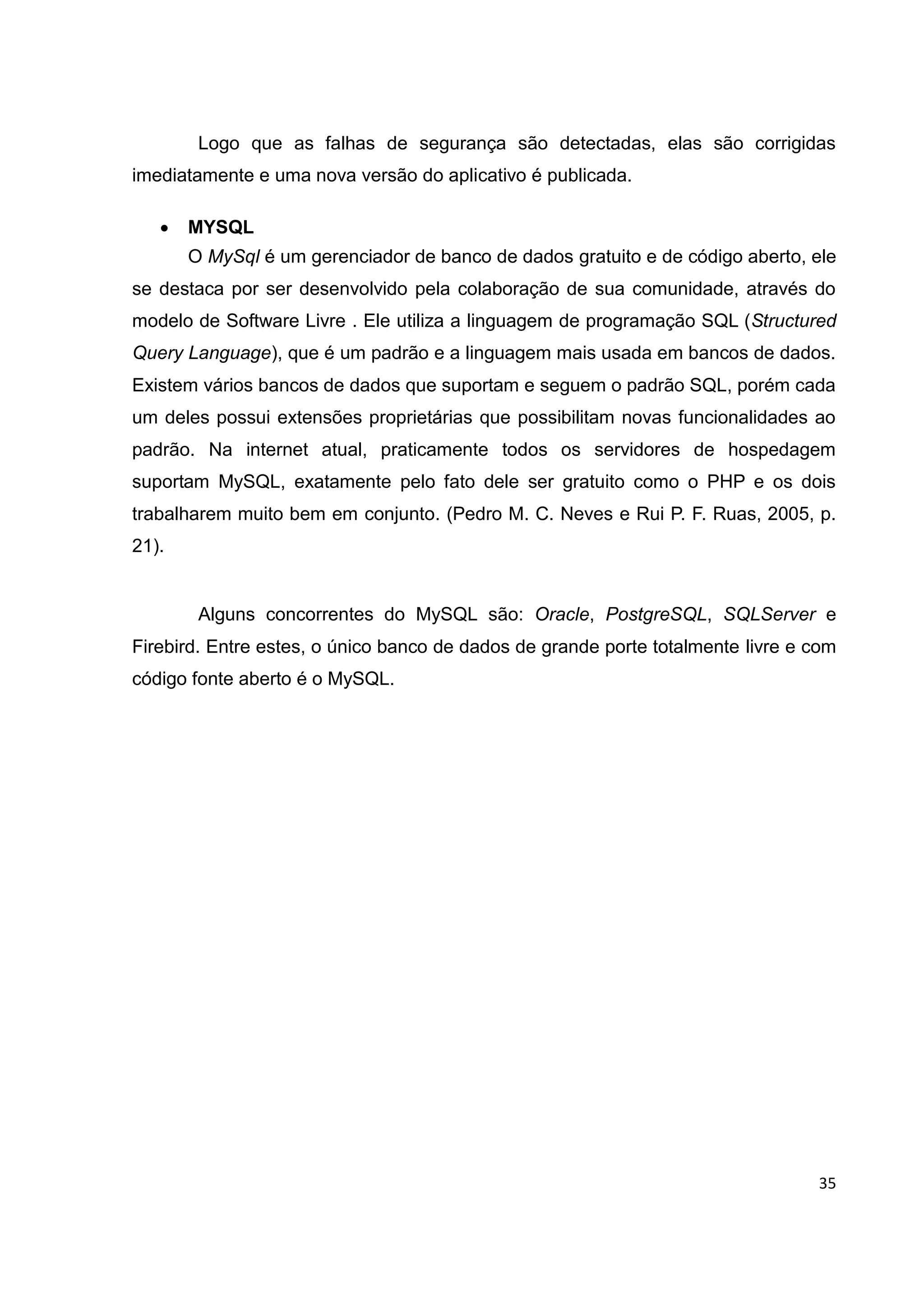 35
Logo que as falhas de segurança são detectadas, elas são corrigidas
imediatamente e uma nova versão do aplicativo é publicada.
 MYSQL
O MySql é um gerenciador de banco de dados gratuito e de código aberto, ele
se destaca por ser desenvolvido pela colaboração de sua comunidade, através do
modelo de Software Livre . Ele utiliza a linguagem de programação SQL (Structured
Query Language), que é um padrão e a linguagem mais usada em bancos de dados.
Existem vários bancos de dados que suportam e seguem o padrão SQL, porém cada
um deles possui extensões proprietárias que possibilitam novas funcionalidades ao
padrão. Na internet atual, praticamente todos os servidores de hospedagem
suportam MySQL, exatamente pelo fato dele ser gratuito como o PHP e os dois
trabalharem muito bem em conjunto. (Pedro M. C. Neves e Rui P. F. Ruas, 2005, p.
21).
Alguns concorrentes do MySQL são: Oracle, PostgreSQL, SQLServer e
Firebird. Entre estes, o único banco de dados de grande porte totalmente livre e com
código fonte aberto é o MySQL.
 