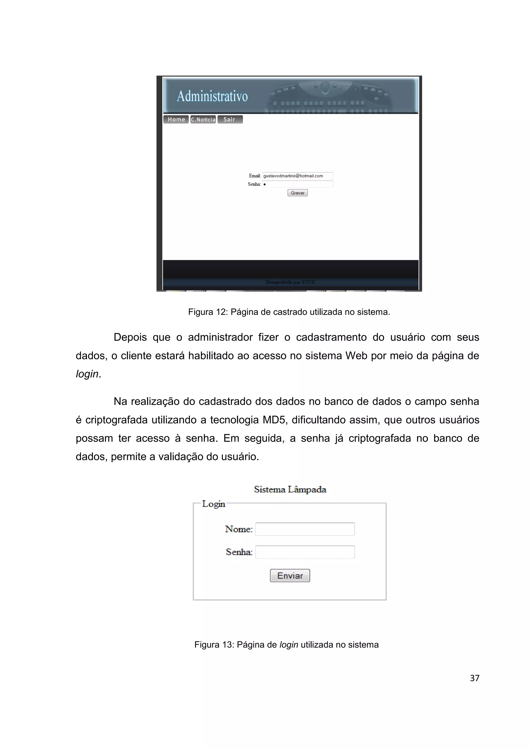 37
Figura 12: Página de castrado utilizada no sistema.
Depois que o administrador fizer o cadastramento do usuário com seus
dados, o cliente estará habilitado ao acesso no sistema Web por meio da página de
login.
Na realização do cadastrado dos dados no banco de dados o campo senha
é criptografada utilizando a tecnologia MD5, dificultando assim, que outros usuários
possam ter acesso à senha. Em seguida, a senha já criptografada no banco de
dados, permite a validação do usuário.
Figura 13: Página de login utilizada no sistema
 
