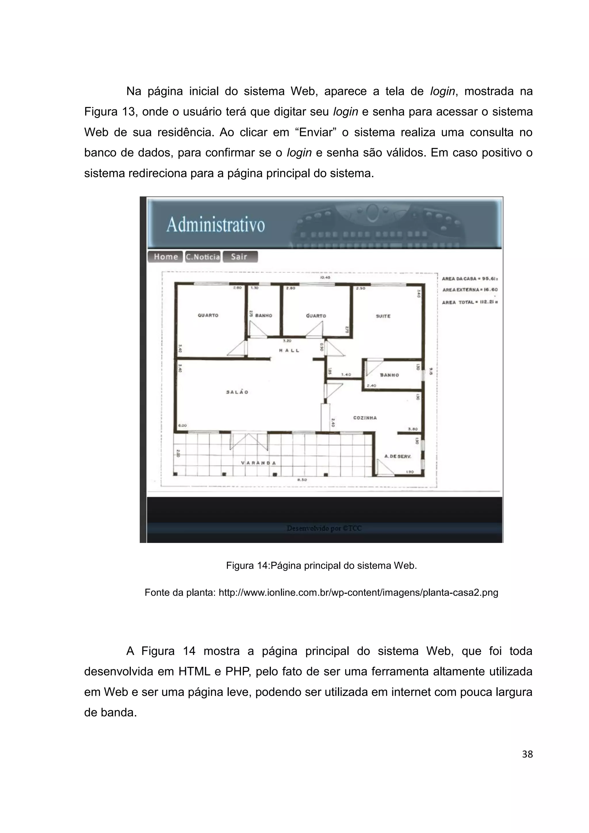 38
Na página inicial do sistema Web, aparece a tela de login, mostrada na
Figura 13, onde o usuário terá que digitar seu login e senha para acessar o sistema
Web de sua residência. Ao clicar em “Enviar” o sistema realiza uma consulta no
banco de dados, para confirmar se o login e senha são válidos. Em caso positivo o
sistema redireciona para a página principal do sistema.
Figura 14:Página principal do sistema Web.
Fonte da planta: http://www.ionline.com.br/wp-content/imagens/planta-casa2.png
A Figura 14 mostra a página principal do sistema Web, que foi toda
desenvolvida em HTML e PHP, pelo fato de ser uma ferramenta altamente utilizada
em Web e ser uma página leve, podendo ser utilizada em internet com pouca largura
de banda.
 