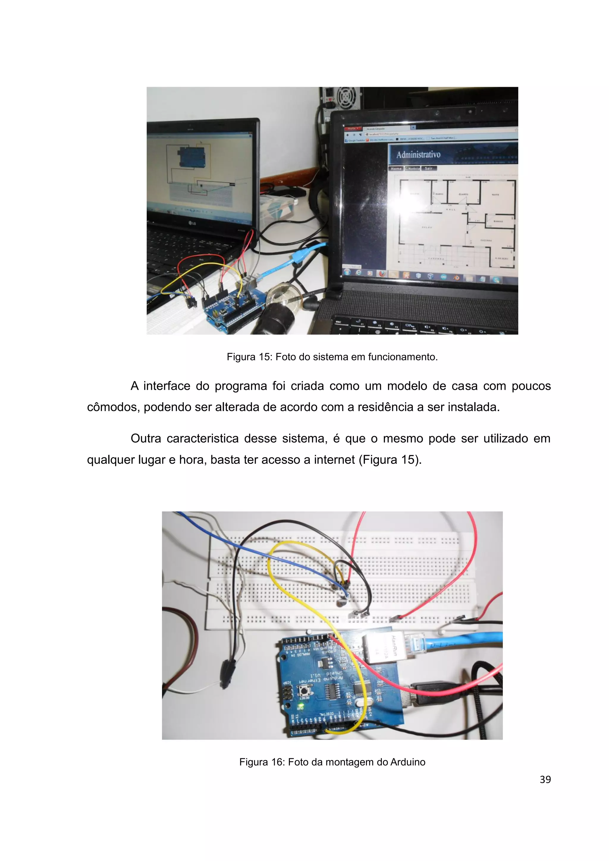 39
Figura 15: Foto do sistema em funcionamento.
A interface do programa foi criada como um modelo de casa com poucos
cômodos, podendo ser alterada de acordo com a residência a ser instalada.
Outra caracteristica desse sistema, é que o mesmo pode ser utilizado em
qualquer lugar e hora, basta ter acesso a internet (Figura 15).
Figura 16: Foto da montagem do Arduino
 