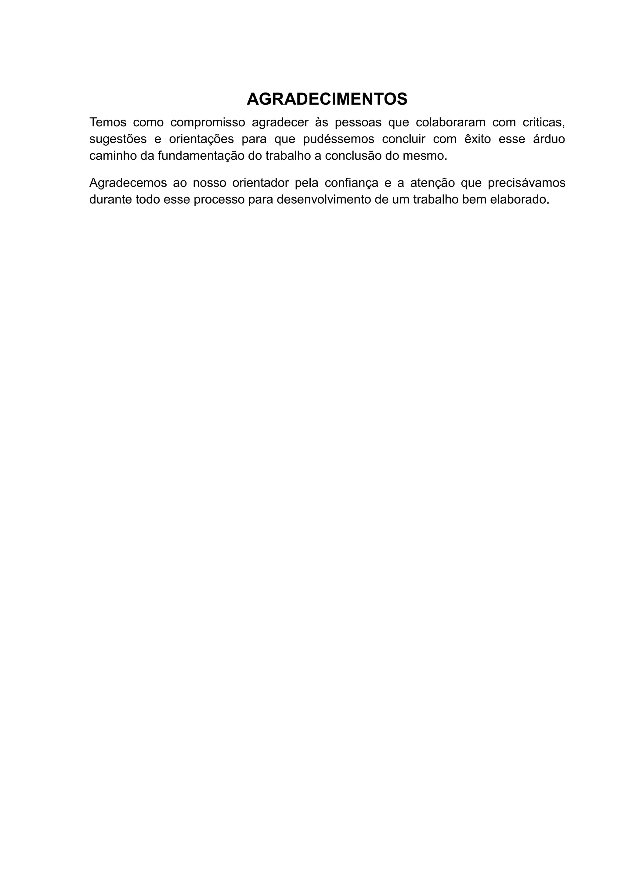 AGRADECIMENTOS
Temos como compromisso agradecer às pessoas que colaboraram com criticas,
sugestões e orientações para que pudéssemos concluir com êxito esse árduo
caminho da fundamentação do trabalho a conclusão do mesmo.
Agradecemos ao nosso orientador pela confiança e a atenção que precisávamos
durante todo esse processo para desenvolvimento de um trabalho bem elaborado.
 