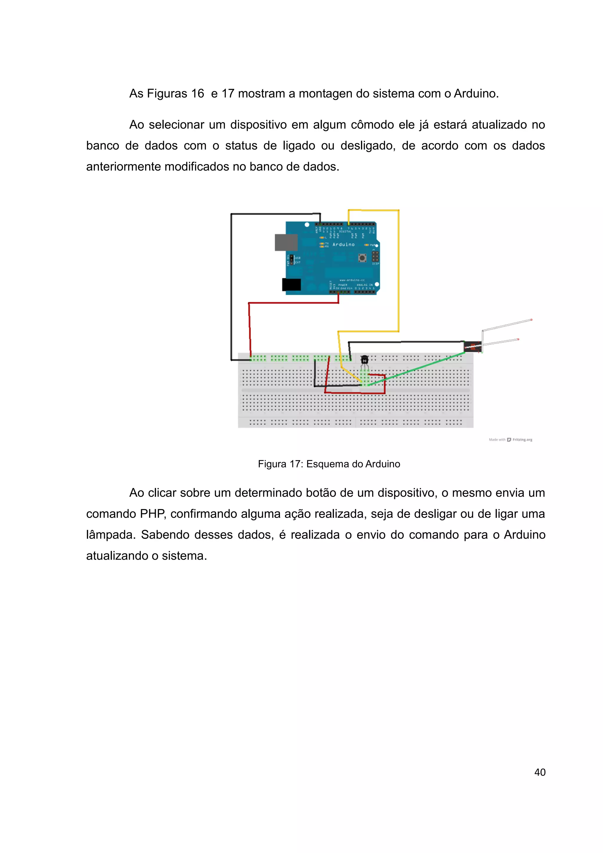 40
As Figuras 16 e 17 mostram a montagen do sistema com o Arduino.
Ao selecionar um dispositivo em algum cômodo ele já estará atualizado no
banco de dados com o status de ligado ou desligado, de acordo com os dados
anteriormente modificados no banco de dados.
Figura 17: Esquema do Arduino
Ao clicar sobre um determinado botão de um dispositivo, o mesmo envia um
comando PHP, confirmando alguma ação realizada, seja de desligar ou de ligar uma
lâmpada. Sabendo desses dados, é realizada o envio do comando para o Arduino
atualizando o sistema.
 
