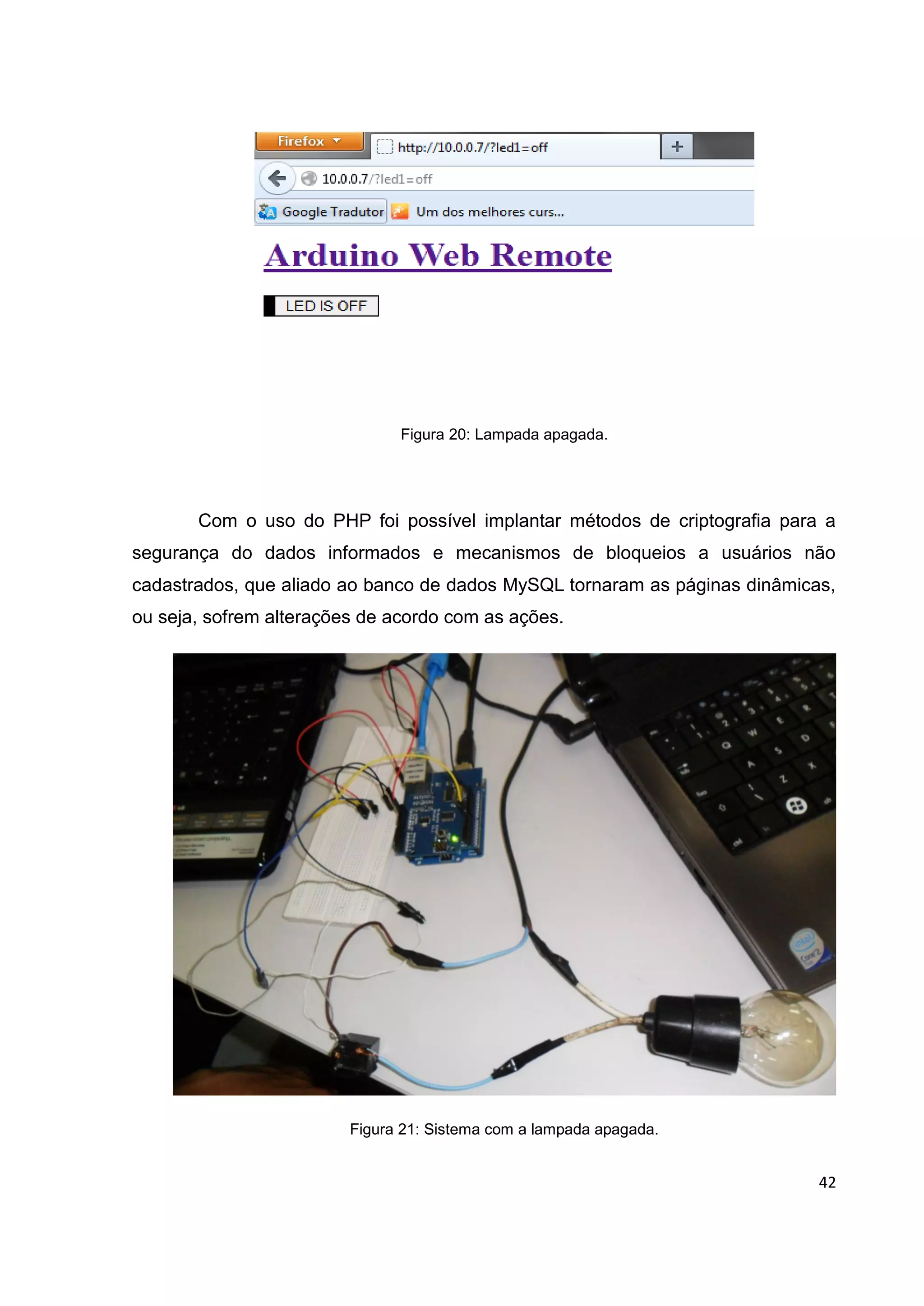 42
Figura 20: Lampada apagada.
Com o uso do PHP foi possível implantar métodos de criptografia para a
segurança do dados informados e mecanismos de bloqueios a usuários não
cadastrados, que aliado ao banco de dados MySQL tornaram as páginas dinâmicas,
ou seja, sofrem alterações de acordo com as ações.
Figura 21: Sistema com a lampada apagada.
 