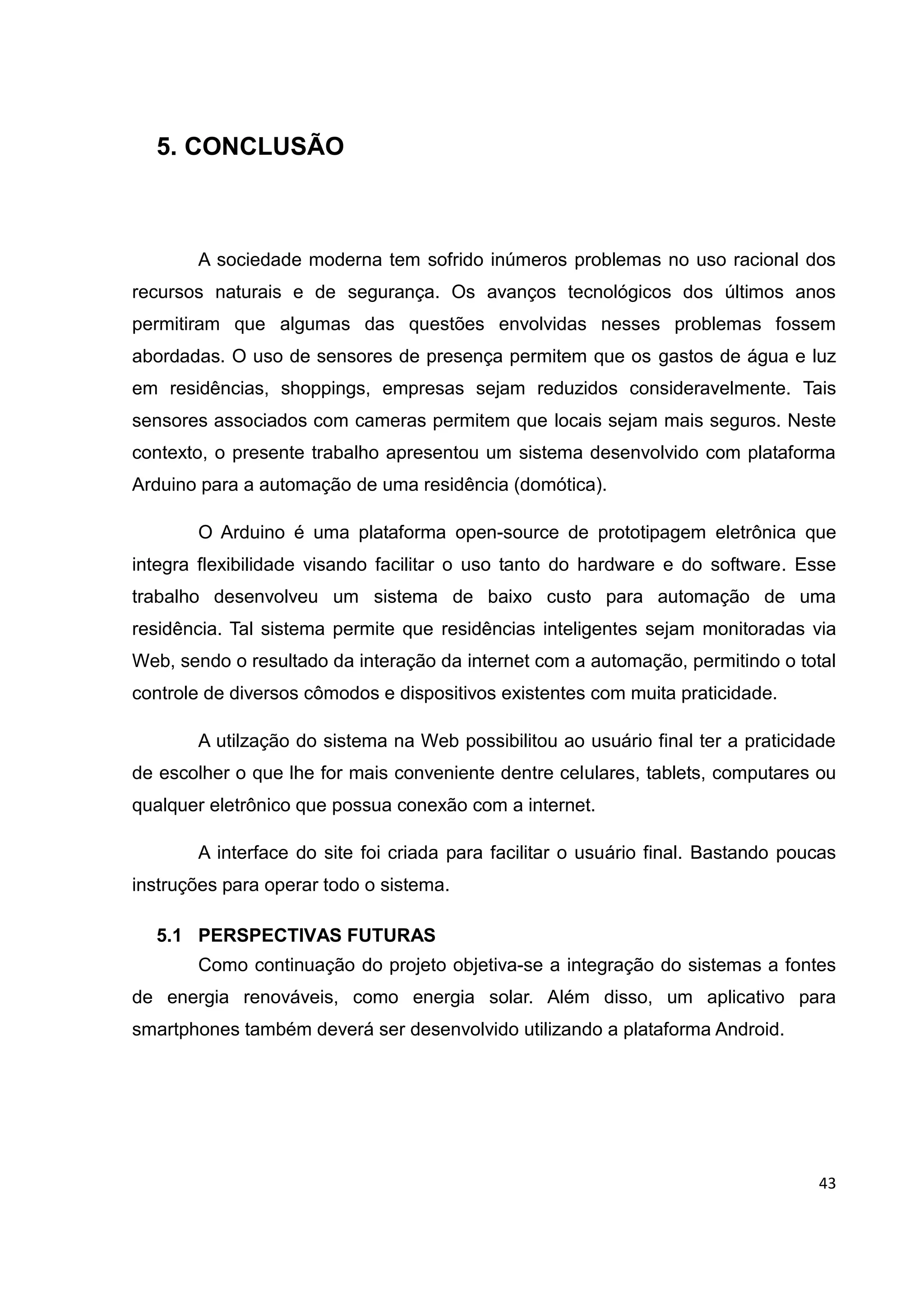 43
5. CONCLUSÃO
A sociedade moderna tem sofrido inúmeros problemas no uso racional dos
recursos naturais e de segurança. Os avanços tecnológicos dos últimos anos
permitiram que algumas das questões envolvidas nesses problemas fossem
abordadas. O uso de sensores de presença permitem que os gastos de água e luz
em residências, shoppings, empresas sejam reduzidos consideravelmente. Tais
sensores associados com cameras permitem que locais sejam mais seguros. Neste
contexto, o presente trabalho apresentou um sistema desenvolvido com plataforma
Arduino para a automação de uma residência (domótica).
O Arduino é uma plataforma open-source de prototipagem eletrônica que
integra flexibilidade visando facilitar o uso tanto do hardware e do software. Esse
trabalho desenvolveu um sistema de baixo custo para automação de uma
residência. Tal sistema permite que residências inteligentes sejam monitoradas via
Web, sendo o resultado da interação da internet com a automação, permitindo o total
controle de diversos cômodos e dispositivos existentes com muita praticidade.
A utilzação do sistema na Web possibilitou ao usuário final ter a praticidade
de escolher o que lhe for mais conveniente dentre celulares, tablets, computares ou
qualquer eletrônico que possua conexão com a internet.
A interface do site foi criada para facilitar o usuário final. Bastando poucas
instruções para operar todo o sistema.
5.1 PERSPECTIVAS FUTURAS
Como continuação do projeto objetiva-se a integração do sistemas a fontes
de energia renováveis, como energia solar. Além disso, um aplicativo para
smartphones também deverá ser desenvolvido utilizando a plataforma Android.
 