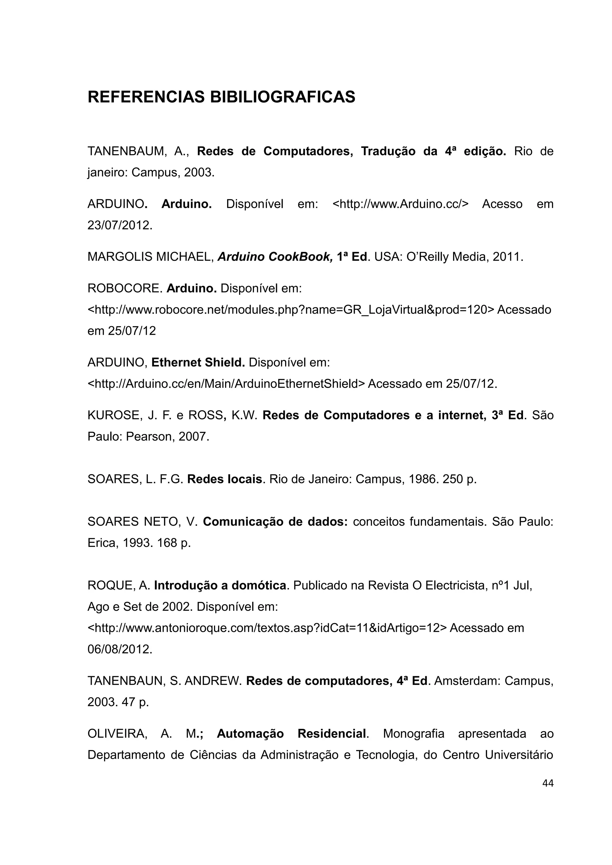 44
REFERENCIAS BIBILIOGRAFICAS
TANENBAUM, A., Redes de Computadores, Tradução da 4ª edição. Rio de
janeiro: Campus, 2003.
ARDUINO. Arduino. Disponível em: <http://www.Arduino.cc/> Acesso em
23/07/2012.
MARGOLIS MICHAEL, Arduino CookBook, 1ª Ed. USA: O’Reilly Media, 2011.
ROBOCORE. Arduino. Disponível em:
<http://www.robocore.net/modules.php?name=GR_LojaVirtual&prod=120> Acessado
em 25/07/12
ARDUINO, Ethernet Shield. Disponível em:
<http://Arduino.cc/en/Main/ArduinoEthernetShield> Acessado em 25/07/12.
KUROSE, J. F. e ROSS, K.W. Redes de Computadores e a internet, 3ª Ed. São
Paulo: Pearson, 2007.
SOARES, L. F.G. Redes locais. Rio de Janeiro: Campus, 1986. 250 p.
SOARES NETO, V. Comunicação de dados: conceitos fundamentais. São Paulo:
Erica, 1993. 168 p.
ROQUE, A. Introdução a domótica. Publicado na Revista O Electricista, nº1 Jul,
Ago e Set de 2002. Disponível em:
<http://www.antonioroque.com/textos.asp?idCat=11&idArtigo=12> Acessado em
06/08/2012.
TANENBAUN, S. ANDREW. Redes de computadores, 4ª Ed. Amsterdam: Campus,
2003. 47 p.
OLIVEIRA, A. M.; Automação Residencial. Monografia apresentada ao
Departamento de Ciências da Administração e Tecnologia, do Centro Universitário
 