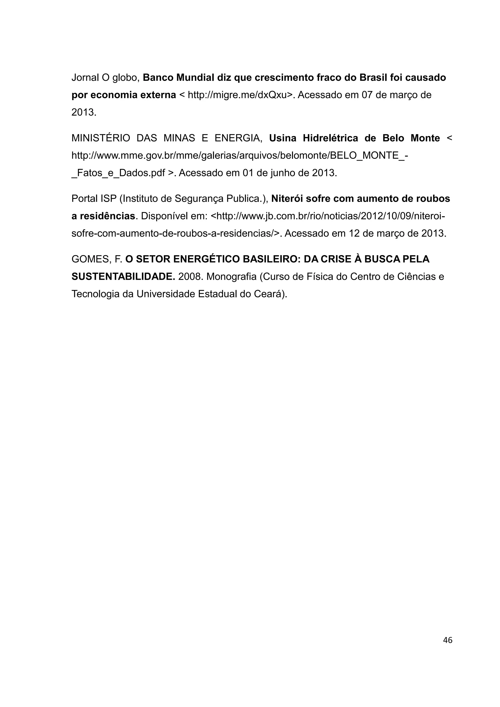 46
Jornal O globo, Banco Mundial diz que crescimento fraco do Brasil foi causado
por economia externa < http://migre.me/dxQxu>. Acessado em 07 de março de
2013.
MINISTÉRIO DAS MINAS E ENERGIA, Usina Hidrelétrica de Belo Monte <
http://www.mme.gov.br/mme/galerias/arquivos/belomonte/BELO_MONTE_-
_Fatos_e_Dados.pdf >. Acessado em 01 de junho de 2013.
Portal ISP (Instituto de Segurança Publica.), Niterói sofre com aumento de roubos
a residências. Disponível em: <http://www.jb.com.br/rio/noticias/2012/10/09/niteroi-
sofre-com-aumento-de-roubos-a-residencias/>. Acessado em 12 de março de 2013.
GOMES, F. O SETOR ENERGÉTICO BASILEIRO: DA CRISE À BUSCA PELA
SUSTENTABILIDADE. 2008. Monografia (Curso de Física do Centro de Ciências e
Tecnologia da Universidade Estadual do Ceará).
 