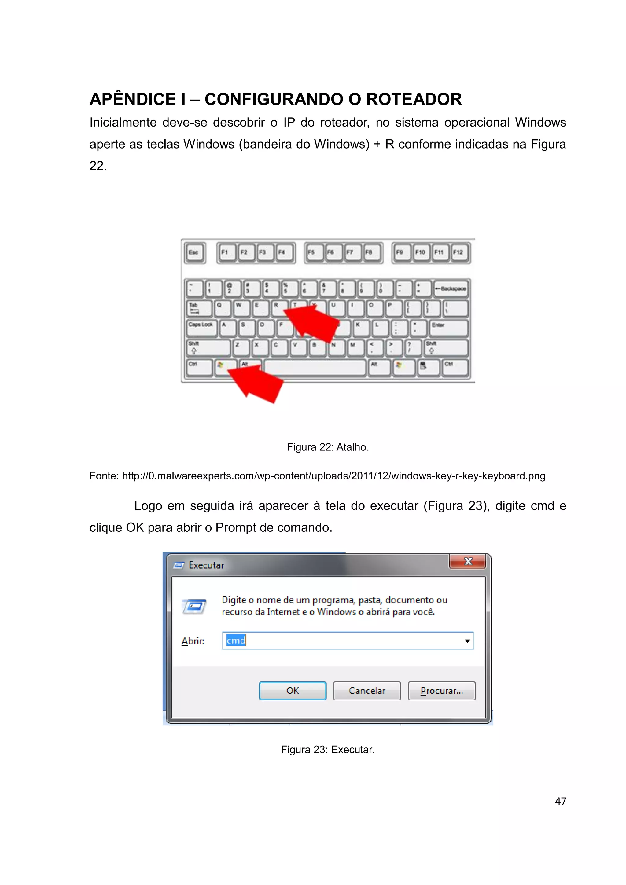 47
APÊNDICE I – CONFIGURANDO O ROTEADOR
Inicialmente deve-se descobrir o IP do roteador, no sistema operacional Windows
aperte as teclas Windows (bandeira do Windows) + R conforme indicadas na Figura
22.
Figura 22: Atalho.
Fonte: http://0.malwareexperts.com/wp-content/uploads/2011/12/windows-key-r-key-keyboard.png
Logo em seguida irá aparecer à tela do executar (Figura 23), digite cmd e
clique OK para abrir o Prompt de comando.
Figura 23: Executar.
 