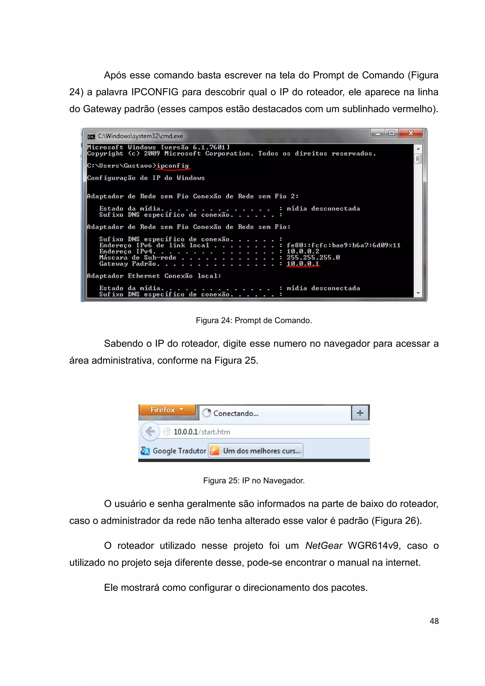 48
Após esse comando basta escrever na tela do Prompt de Comando (Figura
24) a palavra IPCONFIG para descobrir qual o IP do roteador, ele aparece na linha
do Gateway padrão (esses campos estão destacados com um sublinhado vermelho).
Figura 24: Prompt de Comando.
Sabendo o IP do roteador, digite esse numero no navegador para acessar a
área administrativa, conforme na Figura 25.
Figura 25: IP no Navegador.
O usuário e senha geralmente são informados na parte de baixo do roteador,
caso o administrador da rede não tenha alterado esse valor é padrão (Figura 26).
O roteador utilizado nesse projeto foi um NetGear WGR614v9, caso o
utilizado no projeto seja diferente desse, pode-se encontrar o manual na internet.
Ele mostrará como configurar o direcionamento dos pacotes.
 