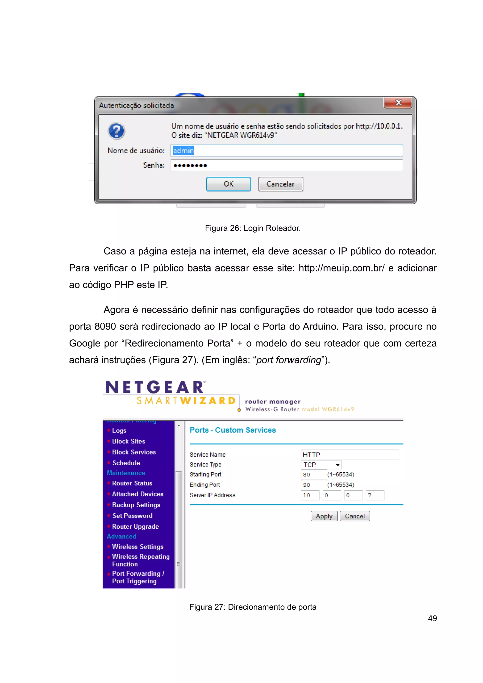 49
Figura 26: Login Roteador.
Caso a página esteja na internet, ela deve acessar o IP público do roteador.
Para verificar o IP público basta acessar esse site: http://meuip.com.br/ e adicionar
ao código PHP este IP.
Agora é necessário definir nas configurações do roteador que todo acesso à
porta 8090 será redirecionado ao IP local e Porta do Arduino. Para isso, procure no
Google por “Redirecionamento Porta” + o modelo do seu roteador que com certeza
achará instruções (Figura 27). (Em inglês: “port forwarding”).
Figura 27: Direcionamento de porta
 