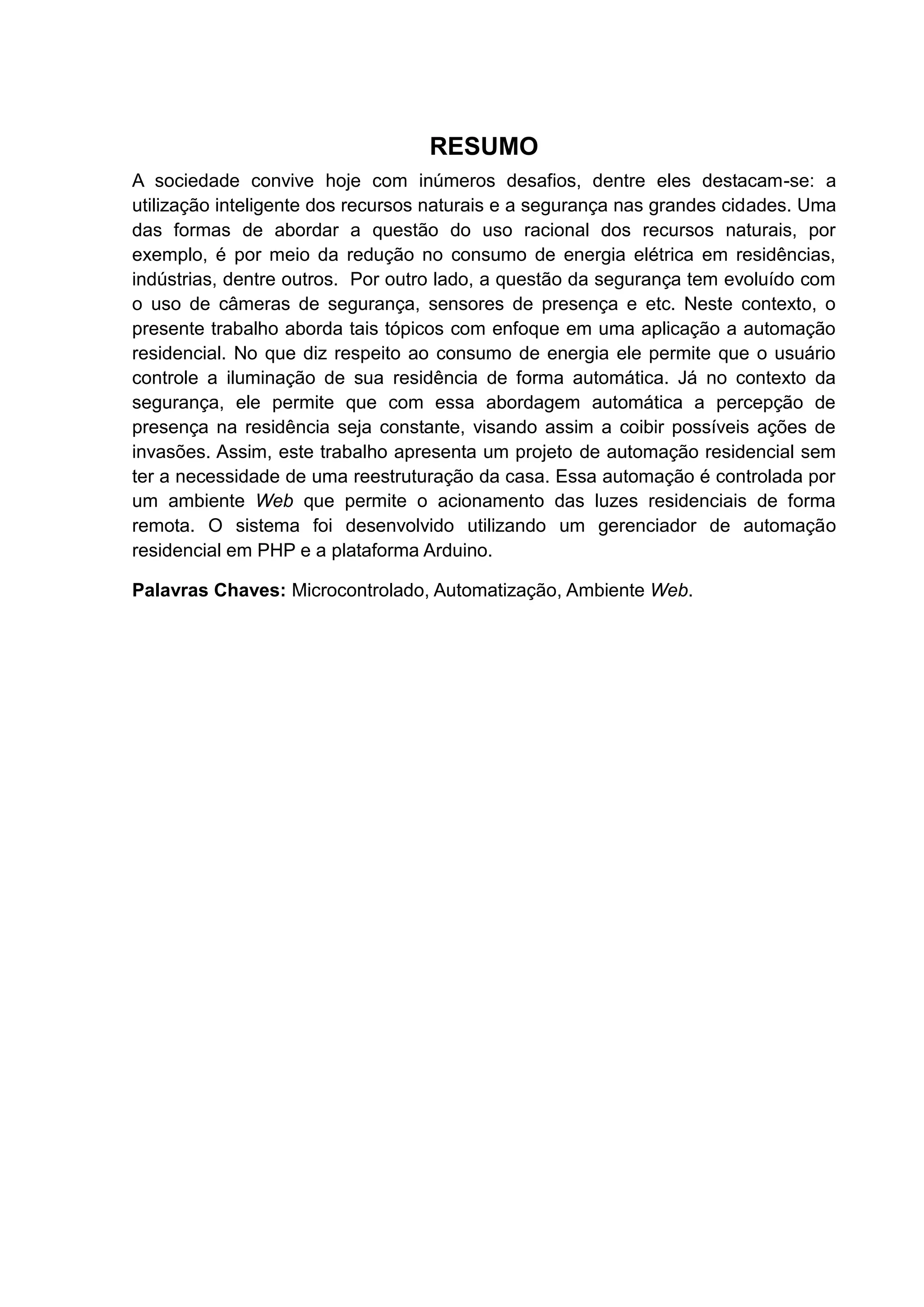 RESUMO
A sociedade convive hoje com inúmeros desafios, dentre eles destacam-se: a
utilização inteligente dos recursos naturais e a segurança nas grandes cidades. Uma
das formas de abordar a questão do uso racional dos recursos naturais, por
exemplo, é por meio da redução no consumo de energia elétrica em residências,
indústrias, dentre outros. Por outro lado, a questão da segurança tem evoluído com
o uso de câmeras de segurança, sensores de presença e etc. Neste contexto, o
presente trabalho aborda tais tópicos com enfoque em uma aplicação a automação
residencial. No que diz respeito ao consumo de energia ele permite que o usuário
controle a iluminação de sua residência de forma automática. Já no contexto da
segurança, ele permite que com essa abordagem automática a percepção de
presença na residência seja constante, visando assim a coibir possíveis ações de
invasões. Assim, este trabalho apresenta um projeto de automação residencial sem
ter a necessidade de uma reestruturação da casa. Essa automação é controlada por
um ambiente Web que permite o acionamento das luzes residenciais de forma
remota. O sistema foi desenvolvido utilizando um gerenciador de automação
residencial em PHP e a plataforma Arduino.
Palavras Chaves: Microcontrolado, Automatização, Ambiente Web.
 