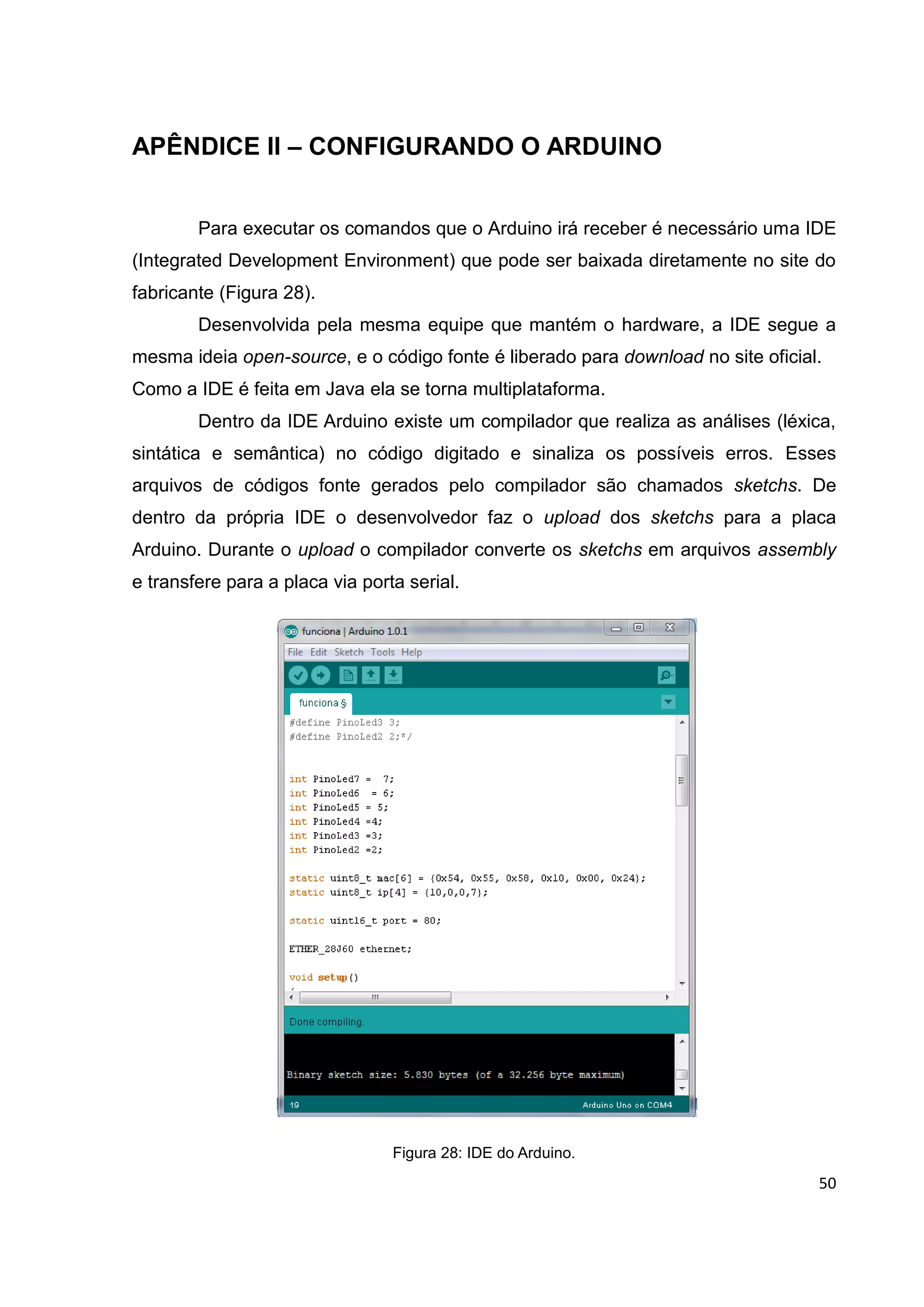 50
APÊNDICE II – CONFIGURANDO O ARDUINO
Para executar os comandos que o Arduino irá receber é necessário uma IDE
(Integrated Development Environment) que pode ser baixada diretamente no site do
fabricante (Figura 28).
Desenvolvida pela mesma equipe que mantém o hardware, a IDE segue a
mesma ideia open-source, e o código fonte é liberado para download no site oficial.
Como a IDE é feita em Java ela se torna multiplataforma.
Dentro da IDE Arduino existe um compilador que realiza as análises (léxica,
sintática e semântica) no código digitado e sinaliza os possíveis erros. Esses
arquivos de códigos fonte gerados pelo compilador são chamados sketchs. De
dentro da própria IDE o desenvolvedor faz o upload dos sketchs para a placa
Arduino. Durante o upload o compilador converte os sketchs em arquivos assembly
e transfere para a placa via porta serial.
Figura 28: IDE do Arduino.
 
