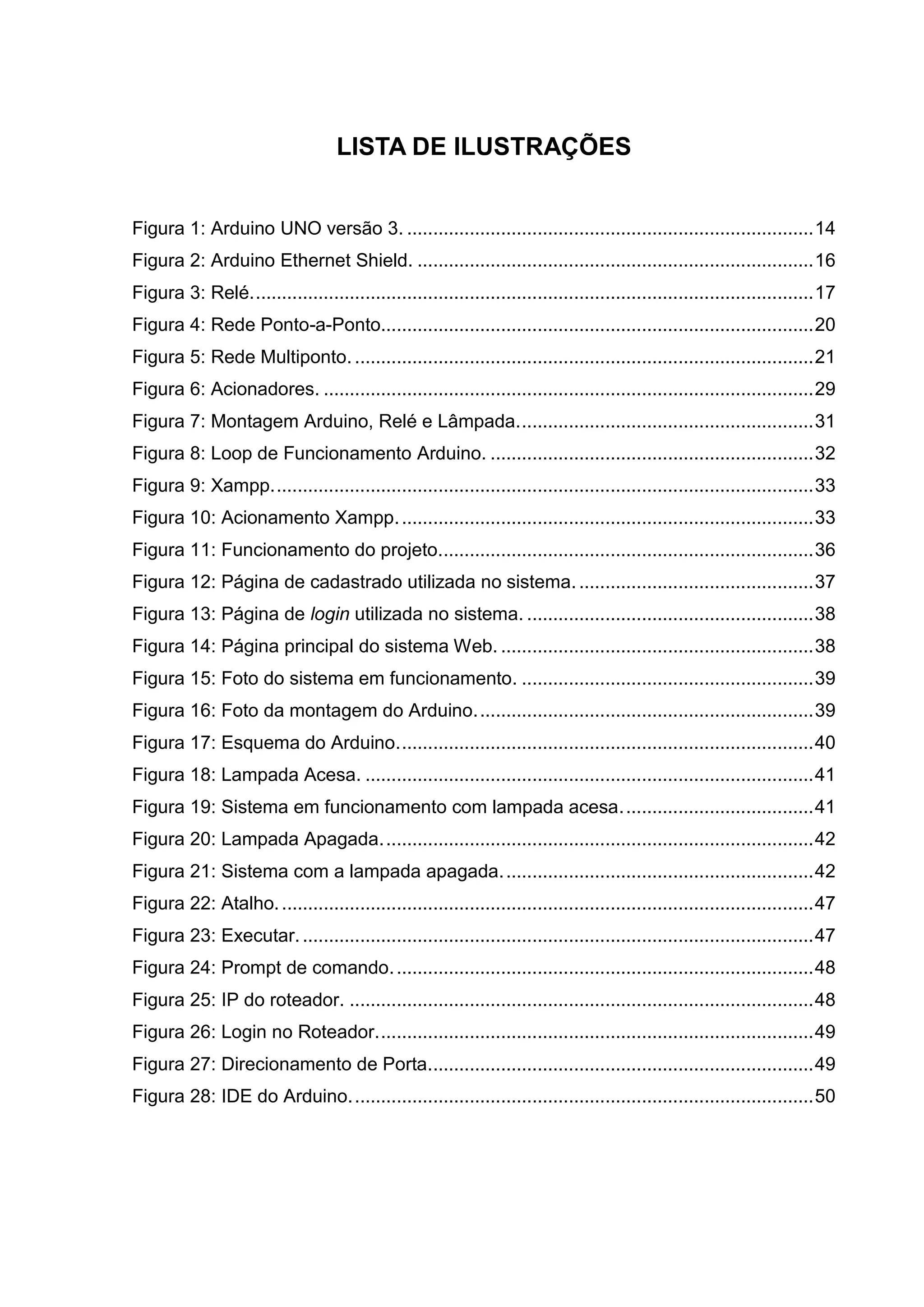 LISTA DE ILUSTRAÇÕES
Figura 1: Arduino UNO versão 3. ..............................................................................14
Figura 2: Arduino Ethernet Shield. ............................................................................16
Figura 3: Relé............................................................................................................17
Figura 4: Rede Ponto-a-Ponto...................................................................................20
Figura 5: Rede Multiponto. ........................................................................................21
Figura 6: Acionadores. ..............................................................................................29
Figura 7: Montagem Arduino, Relé e Lâmpada.........................................................31
Figura 8: Loop de Funcionamento Arduino. ..............................................................32
Figura 9: Xampp........................................................................................................33
Figura 10: Acionamento Xampp................................................................................33
Figura 11: Funcionamento do projeto........................................................................36
Figura 12: Página de cadastrado utilizada no sistema..............................................37
Figura 13: Página de login utilizada no sistema. .......................................................38
Figura 14: Página principal do sistema Web. ............................................................38
Figura 15: Foto do sistema em funcionamento. ........................................................39
Figura 16: Foto da montagem do Arduino.................................................................39
Figura 17: Esquema do Arduino................................................................................40
Figura 18: Lampada Acesa. ......................................................................................41
Figura 19: Sistema em funcionamento com lampada acesa.....................................41
Figura 20: Lampada Apagada...................................................................................42
Figura 21: Sistema com a lampada apagada............................................................42
Figura 22: Atalho.......................................................................................................47
Figura 23: Executar...................................................................................................47
Figura 24: Prompt de comando.................................................................................48
Figura 25: IP do roteador. .........................................................................................48
Figura 26: Login no Roteador....................................................................................49
Figura 27: Direcionamento de Porta..........................................................................49
Figura 28: IDE do Arduino.........................................................................................50
 