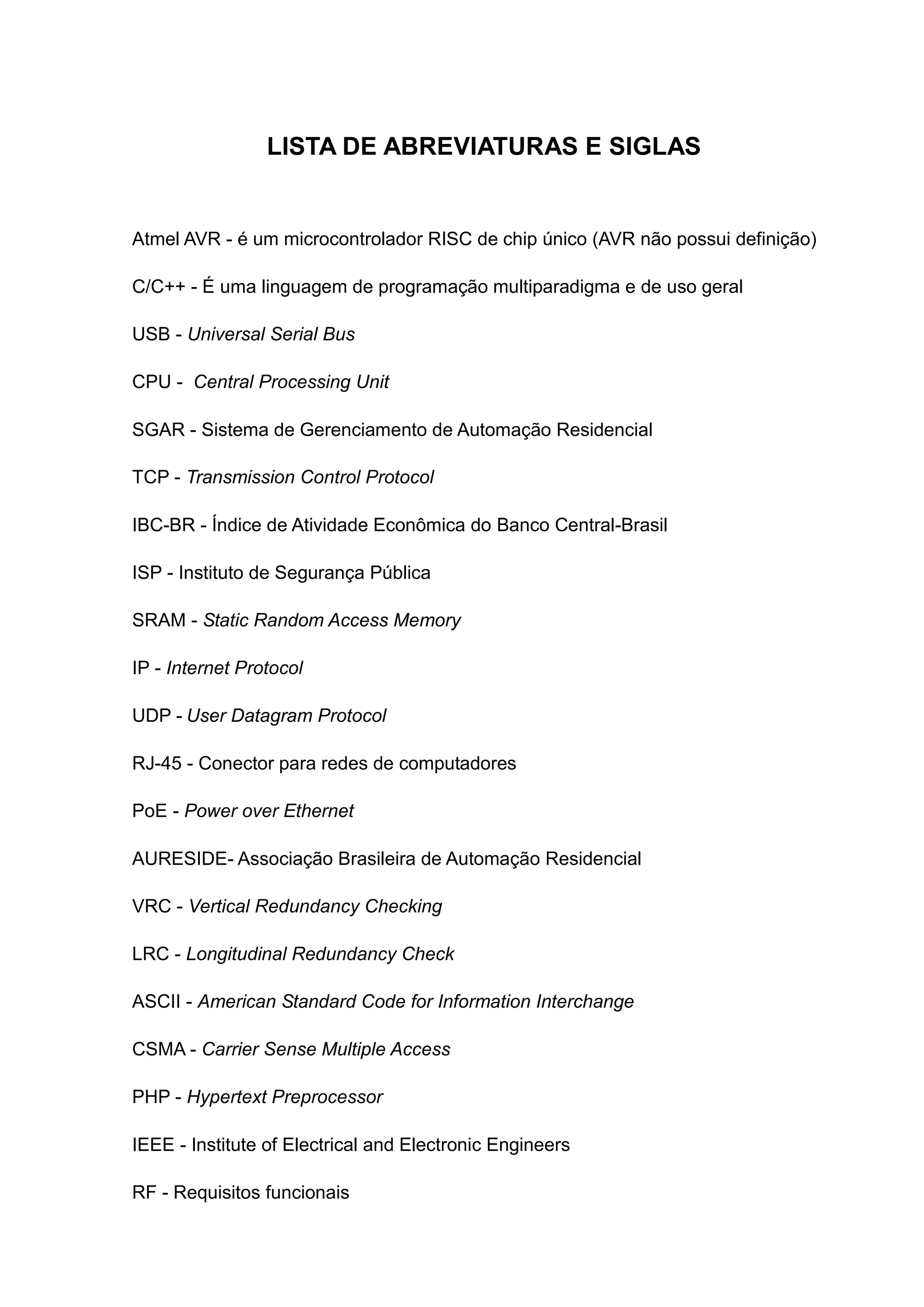 LISTA DE ABREVIATURAS E SIGLAS
Atmel AVR - é um microcontrolador RISC de chip único (AVR não possui definição)
C/C++ - É uma linguagem de programação multiparadigma e de uso geral
USB - Universal Serial Bus
CPU - Central Processing Unit
SGAR - Sistema de Gerenciamento de Automação Residencial
TCP - Transmission Control Protocol
IBC-BR - Índice de Atividade Econômica do Banco Central-Brasil
ISP - Instituto de Segurança Pública
SRAM - Static Random Access Memory
IP - Internet Protocol
UDP - User Datagram Protocol
RJ-45 - Conector para redes de computadores
PoE - Power over Ethernet
AURESIDE- Associação Brasileira de Automação Residencial
VRC - Vertical Redundancy Checking
LRC - Longitudinal Redundancy Check
ASCII - American Standard Code for Information Interchange
CSMA - Carrier Sense Multiple Access
PHP - Hypertext Preprocessor
IEEE - Institute of Electrical and Electronic Engineers
RF - Requisitos funcionais
 