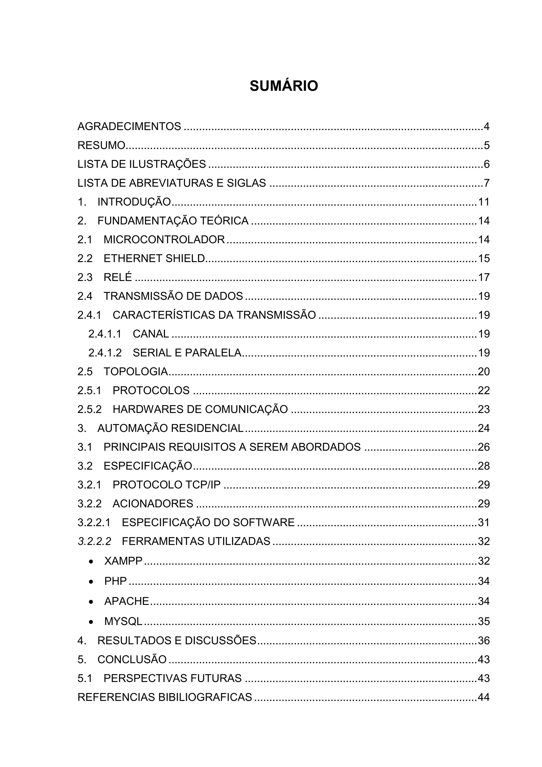 SUMÁRIO
AGRADECIMENTOS ..................................................................................................4
RESUMO.....................................................................................................................5
LISTA DE ILUSTRAÇÕES ..........................................................................................6
LISTA DE ABREVIATURAS E SIGLAS ......................................................................7
1. INTRODUÇÃO....................................................................................................11
2. FUNDAMENTAÇÃO TEÓRICA ..........................................................................14
2.1 MICROCONTROLADOR..................................................................................14
2.2 ETHERNET SHIELD.........................................................................................15
2.3 RELÉ ................................................................................................................17
2.4 TRANSMISSÃO DE DADOS............................................................................19
2.4.1 CARACTERÍSTICAS DA TRANSMISSÃO ....................................................19
2.4.1.1 CANAL ....................................................................................................19
2.4.1.2 SERIAL E PARALELA.............................................................................19
2.5 TOPOLOGIA.....................................................................................................20
2.5.1 PROTOCOLOS .............................................................................................22
2.5.2 HARDWARES DE COMUNICAÇÃO .............................................................23
3. AUTOMAÇÃO RESIDENCIAL............................................................................24
3.1 PRINCIPAIS REQUISITOS A SEREM ABORDADOS .....................................26
3.2 ESPECIFICAÇÃO.............................................................................................28
3.2.1 PROTOCOLO TCP/IP ...................................................................................29
3.2.2 ACIONADORES ............................................................................................29
3.2.2.1 ESPECIFICAÇÃO DO SOFTWARE ...........................................................31
3.2.2.2 FERRAMENTAS UTILIZADAS ...................................................................32
 XAMPP.............................................................................................................32
 PHP ..................................................................................................................34
 APACHE...........................................................................................................34
 MYSQL.............................................................................................................35
4. RESULTADOS E DISCUSSÕES........................................................................36
5. CONCLUSÃO.....................................................................................................43
5.1 PERSPECTIVAS FUTURAS ............................................................................43
REFERENCIAS BIBILIOGRAFICAS .........................................................................44
 
