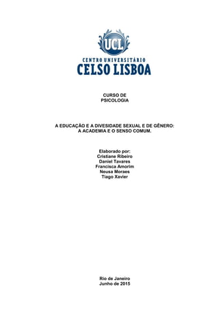 1
CURSO DE
PSICOLOGIA
A EDUCAÇÃO E A DIVESIDADE SEXUAL E DE GÊNERO:
A ACADEMIA E O SENSO COMUM.
Elaborado por:
Cristiane Ribeiro
Daniel Tavares
Francisca Amorim
Neusa Moraes
Tiago Xavier
Rio de Janeiro
Junho de 2015
 