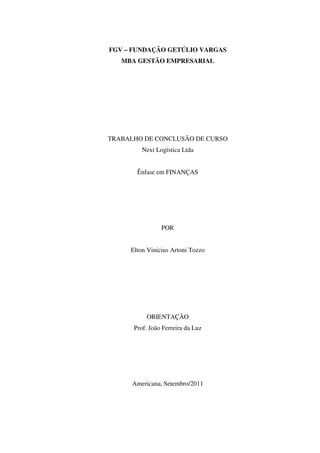 FGV – FUNDAÇÃO GETÚLIO VARGAS
   MBA GESTÃO EMPRESARIAL




TRABALHO DE CONCLUSÃO DE CURSO
         Next Logística Ltda


       Ênfase em FINANÇAS




                POR


     Elton Vinicius Artoni Tozzo




          ORIENTAÇÃO
      Prof. João Ferreira da Luz




      Americana, Setembro/2011
 