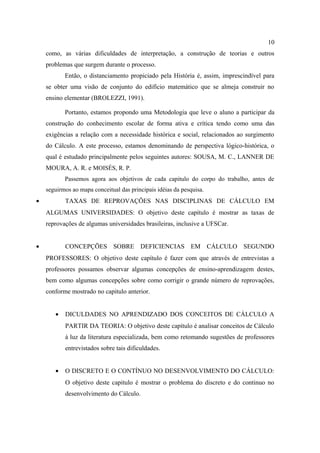 10
    como, as várias dificuldades de interpretação, a construção de teorias e outros
    problemas que surgem durante o processo.
           Então, o distanciamento propiciado pela História é, assim, imprescindível para
    se obter uma visão de conjunto do edifício matemático que se almeja construir no
    ensino elementar (BROLEZZI, 1991).

           Portanto, estamos propondo uma Metodologia que leve o aluno a participar da
    construção do conhecimento escolar de forma ativa e crítica tendo como uma das
    exigências a relação com a necessidade histórica e social, relacionados ao surgimento
    do Cálculo. A este processo, estamos denominando de perspectiva lógico-histórica, o
    qual é estudado principalmente pelos seguintes autores: SOUSA, M. C., LANNER DE
    MOURA, A. R. e MOISÉS, R. P.
           Passemos agora aos objetivos de cada capitulo do corpo do trabalho, antes de
    seguirmos ao mapa conceitual das principais idéias da pesquisa.
•          TAXAS DE REPROVAÇÕES NAS DISCIPLINAS DE CÁLCULO EM
    ALGUMAS UNIVERSIDADES: O objetivo deste capítulo é mostrar as taxas de
    reprovações de algumas universidades brasileiras, inclusive a UFSCar.


•          CONCEPÇÕES SOBRE DEFICIENCIAS EM CÁLCULO SEGUNDO
    PROFESSORES: O objetivo deste capítulo é fazer com que através de entrevistas a
    professores possamos observar algumas concepções de ensino-aprendizagem destes,
    bem como algumas concepções sobre como corrigir o grande número de reprovações,
    conforme mostrado no capitulo anterior.


       •   DICULDADES NO APRENDIZADO DOS CONCEITOS DE CÁLCULO A
           PARTIR DA TEORIA: O objetivo deste capítulo é analisar conceitos de Cálculo
           à luz da literatura especializada, bem como retomando sugestões de professores
           entrevistados sobre tais dificuldades.


       •   O DISCRETO E O CONTÍNUO NO DESENVOLVIMENTO DO CÁLCULO:
           O objetivo deste capitulo é mostrar o problema do discreto e do continuo no
           desenvolvimento do Cálculo.
 
