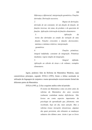 100
                          Diferença e diferencial; interpretação geométrica. Funções
                          derivadas. Derivação sucessiva.
                          2.                                    Regras de derivação;
                          derivada de um constante; de um função de função; de
                          funções inversas; da soma, do produto e do quociente de
                          funções. Aplicação à derivação de funções elementares.
                           3.                                        Aplicação         da
                           teoria das derivadas ao estudo da variação de uma
                           função. Funções crescentes e funções decrescentes;
                           máximos e mínimos relativos; interpretação
                            geométrica.
                          4.                                    Funções       primitivas;
                          integral indefinida; constante de integração. Primitivas
                          imediatas; regras simples de integração.
                          5.                                    Integral         definida.
                          Aplicação ao cálculo de áreas e de volumes; exemplos
                          elementares.


               Agora, podemos falar da Reforma da Matemática Moderna, cujas
características principais, segundo ÁVILA (1993), foram a ênfase acentuada na
utilização da linguagem de conjuntos e numa apresentação excessivamente formal das
diferentes partes da Matemática.
               ÁVILA (1993, p. 2) faz a seguinte análise sobre tal período:
                                   O ensino da Matemática como era feito antes da
                                   reforma da Matemática        dos anos sessenta
                                   realmente continham muitas deficiências. Não
                                   levava   em   conta    aspectos     importantes     da
                                   psicologia do aprendizado que, felizmente, vem
                                   recebendo, hoje em dia, mais atenção. Mas a
                                   reforma trouxe inovações desastrosas, algumas
                                   das quais persistem, não obstantes as mudanças
                                   salutares dos últimos anos. Assim é que os livros
 