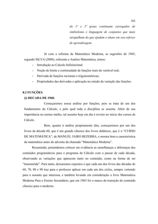 101
                                     do 1º e 2º graus continuam carregados de
                                     simbolismo e linguagem de conjuntos que mais
                                     atrapalham do que ajudam o aluno em seu esforço
                                     de aprendizagem.


                 Já com a reforma da Matemática Moderna, as sugestões de 1965,
 segundo SILVA (2008), referente a Analise Matemática, temos:
       -    Introdução ao Calculo Infinitesimal:
       -    Noção de limite e continuidade de funções reais de variável real;
       -    Derivada de funções racionais e trigonométricas;
       -    Propriedades das derivadas e aplicação no estudo da variação das funções.


8.2 FUNÇÕES
 (i) DECADA DE 1960.
                 Começaremos nossa análise por funções, pois se trata de um dos
 fundamentos do Cálculo, e pelo qual toda a disciplina se assenta. Além de sua
 importância no ensino médio, tal assunto hoje em dia é revisto no inicio dos cursos de
 Cálculo.
                 Bem, quanto à análise propriamente dita, começaremos por um dos
 livros da década 60, que é um grande clássico dos livros didáticos, que é o “CURSO
 DE MATEMÁTICA”, de MANUEL JAIRO BEZERRA, e mostra bem a característica
 da matemática antes do advento da chamada “Matemática Moderna”.
       Resumindo, pretendemos colocar em evidência as semelhanças e diferenças dos
conteúdos programáticos para o programa de Cálculo com o passar de cada década,
observando as variações que aparecem tanto no conteúdo, como na forma de ser
“transmitida”. Para tanto, deixaremos expostos o que cada um dos livros das décadas de
60, 70, 80 e 90 traz para o professor aplicar em cada um dos ciclos, sempre vertendo
para o assunto que interessa, e também levando em consideração o livro Matemática
Moderna Para o Ensino Secundário, que em 1965 foi o marco da transição do conteúdo
clássico para o moderno.
 