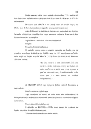 102
                 Então, podemos iniciar com a portaria ministerial de 1951 e analisar tal
livro, bem como tendo em vista o programa de Cálculo atual da UFSCar e os PCN do
ensino médio.
                 De acordo com COSTA at all (2007), temos em sua 8ª edição, em
1962, o livro de Jairo Bezerra traz os seguintes temas para o terceiro ano:
                 Além de Geometria Analítica, o aluno era ser apresentado aos Limites,
Derivadas e Primitivas, conteúdos hoje vistos apenas na graduação de cursos da área
de ciências exatas e tecnológicas.
                 Segue abaixo a análise de cada um dos capítulos.
                 Funções
                 Conceito elementar de função;
                 O capitulo começa com o conceito elementar de função, que na
verdade é semelhante à definição de Dirichlet, que em 1837 sugeriu uma definição
muito ampla de função, a qual CARAÇA (1951) chama de definição de Riemann-
Dirichilet, a saber:
                                     “Se uma variável y está relacionada com uma
                                     variável x de tal modo que, sempre que é dado um
                                     valor numérico a x, existe uma regra segundo a
                                     qual um valor único de y fica determinado, então
                                     diz-se   que   y   é   uma   função      da   variável
                                     independente x.”


                 Já BEZERRA (1962) vem inclusive definir variável dependente e
independente.
                 Funções unívocas e plurívocas;
                 Aqui a novidade em relação aos livros atuais para ensino médio é a
definição de função plurívoca ou multiforme, termos as quais não são mais vistos pelos
alunos atuais.
                 Campo de existência da função;
                 É definido por BEZERRA (1962), como campo de existência da
função, o domínio da variável independente.
                 Tal termo não é mais visto no ensino médio.
 