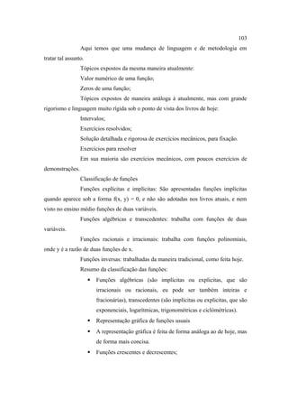 103
                 Aqui temos que uma mudança de linguagem e de metodologia em
tratar tal assunto.
                 Tópicos expostos da mesma maneira atualmente:
                 Valor numérico de uma função;
                 Zeros de uma função;
                 Tópicos expostos de maneira análoga à atualmente, mas com grande
rigorismo e linguagem muito rígida sob o ponto de vista dos livros de hoje:
                 Intervalos;
                 Exercícios resolvidos;
                 Solução detalhada e rigorosa de exercícios mecânicos, para fixação.
                 Exercícios para resolver
                 Em sua maioria são exercícios mecânicos, com poucos exercícios de
demonstrações.
                 Classificação de funções
                 Funções explícitas e implícitas: São apresentadas funções implícitas
quando aparece sob a forma f(x, y) = 0, e não são adotadas nos livros atuais, e nem
visto no ensino médio funções de duas variáveis.
                 Funções algébricas e transcedentes: trabalha com funções de duas
variáveis.
                 Funções racionais e irracionais: trabalha com funções polinomiais,
onde y é a razão de duas funções de x.
                 Funções inversas: trabalhadas da maneira tradicional, como feita hoje.
                 Resumo da classificação das funções:
                         Funções algébricas (são implícitas ou explicitas, que são
                          irracionais ou racionais, eu pode ser também inteiras e
                          fracionárias), transcedentes (são implícitas ou explicitas, que são
                          exponenciais, logarítmicas, trigonométricas e ciclómétricas).
                         Representação gráfica de funções usuais
                         A representação gráfica é feita de forma análoga ao de hoje, mas
                          de forma mais concisa.
                         Funções crescentes e decrescentes;
 