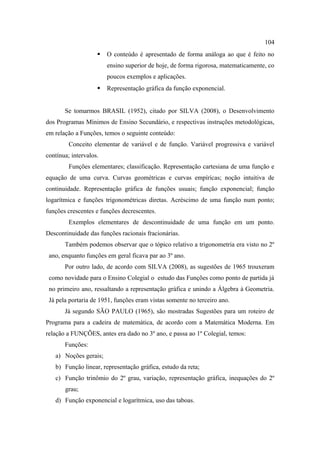 104
                       O conteúdo é apresentado de forma análoga ao que é feito no
                        ensino superior de hoje, de forma rigorosa, matematicamente, co
                        poucos exemplos e aplicações.
                       Representação gráfica da função exponencial.


       Se tomarmos BRASIL (1952), citado por SILVA (2008), o Desenvolvimento
dos Programas Mínimos de Ensino Secundário, e respectivas instruções metodológicas,
em relação a Funções, temos o seguinte conteúdo:
         Conceito elementar de variável e de função. Variável progressiva e variável
contínua; intervalos.
         Funções elementares; classificação. Representação cartesiana de uma função e
equação de uma curva. Curvas geométricas e curvas empíricas; noção intuitiva de
continuidade. Representação gráfica de funções usuais; função exponencial; função
logarítmica e funções trigonométricas diretas. Acréscimo de uma função num ponto;
funções crescentes e funções decrescentes.
         Exemplos elementares de descontinuidade de uma função em um ponto.
Descontinuidade das funções racionais fracionárias.
       Também podemos observar que o tópico relativo a trigonometria era visto no 2º
 ano, enquanto funções em geral ficava par ao 3º ano.
       Por outro lado, de acordo com SILVA (2008), as sugestões de 1965 trouxeram
 como novidade para o Ensino Colegial o estudo das Funções como ponto de partida já
 no primeiro ano, ressaltando a representação gráfica e unindo a Álgebra à Geometria.
 Já pela portaria de 1951, funções eram vistas somente no terceiro ano.
       Já segundo SÃO PAULO (1965), são mostradas Sugestões para um roteiro de
Programa para a cadeira de matemática, de acordo com a Matemática Moderna. Em
relação a FUNÇÕES, antes era dado no 3º ano, e passa ao 1º Colegial, temos:
       Funções:
   a) Noções gerais;
   b) Função linear, representação gráfica, estudo da reta;
   c) Função trinômio do 2º grau, variação, representação gráfica, inequações do 2º
       grau;
   d) Função exponencial e logarítmica, uso das taboas.
 