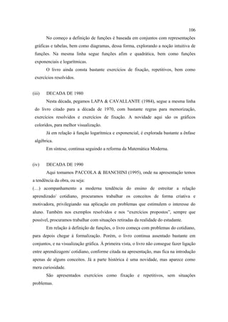 106
        No começo a definição de funções é baseada em conjuntos com representações
 gráficas e tabelas, bem como diagramas, dessa forma, explorando a noção intuitiva de
 funções. Na mesma linha segue funções afim e quadrática, bem como funções
 exponenciais e logarítmicas.
        O livro ainda consta bastante exercícios de fixação, repetitivos, bem como
 exercícios resolvidos.


(iii)   DECADA DE 1980
        Nesta década, pegamos LAPA & CAVALLANTE (1984), segue a mesma linha
 do livro citado para a década de 1970, com bastante regras para memorização,
 exercícios resolvidos e exercícios de fixação. A novidade aqui são os gráficos
 coloridos, para melhor visualização.
        Já em relação à função logarítmica e exponencial, é explorada bastante a ênfase
 algébrica.
        Em síntese, continua seguindo a reforma da Matemática Moderna.


(iv)    DECADA DE 1990
        Aqui tomamos PACCOLA & BIANCHINI (1995), onde na apresentação temos
a tendência da obra, ou seja:
(…) acompanhamento a moderna tendência do ensino de estreitar a relação
aprendizado/ cotidiano, procuramos trabalhar os conceitos de forma criativa e
motivadora, privilegiando sua aplicação em problemas que estimulem o interesse do
aluno. Também nos exemplos resolvidos e nos “exercícios propostos”, sempre que
possível, procuramos trabalhar com situações retiradas da realidade do estudante.
        Em relação à definição de funções, o livro começa com problemas do cotidiano,
para depois chegar à formalização. Porém, o livro continua assentado bastante em
conjuntos, e na visualização gráfica. À primeira vista, o livro não consegue fazer ligação
entre aprendizagem/ cotidiano, conforme citada na apresentação, mas fica na introdução
apenas de alguns conceitos. Já a parte histórica é uma novidade, mas aparece como
mera curiosidade.
        São apresentados exercícios como fixação e repetitivos, sem situações
problemas.
 