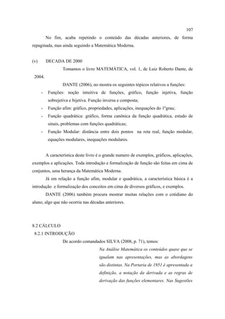107
          No fim, acaba repetindo o conteúdo das décadas anteriores, de forma
repaginada, mas ainda seguindo a Matemática Moderna.


(v)       DECADA DE 2000
                   Tomamos o livro MATEMÁTICA, vol. 1, de Luiz Roberto Dante, de
 2004.
                   DANTE (2006), no mostra os seguintes tópicos relativos a funções:
      -    Funções: noção intuitiva de funções, gráfico, função injetiva, função
           sobrejetiva e bijetiva. Função inversa e composta;
      -    Função afim: gráfico, propriedades, aplicações, inequações do 1ºgrau;
      -    Função quadrática: gráfico, forma canônica da função quadrática, estudo de
           sinais, problemas com funções quadráticas;
      -    Função Modular: distância entre dois pontos na reta real, função modular,
           equações modulares, inequações modulares.


          A característica deste livro é o grande numero de exemplos, gráficos, aplicações,
exemplos e aplicações. Toda introdução e formalização de função são feitas em cima de
conjuntos, uma herança da Matemática Moderna.
          Já em relação a função afim, modular e quadrática, a característica básica é a
introdução e formalização dos conceitos em cima de diversos gráficos, e exemplos.
          DANTE (2006) também procura mostrar muitas relações com o cotidiano do
aluno, algo que não ocorria nas décadas anteriores.




8.2 CÁLCULO
 8.2.1 INTRODUÇÃO
                   De acordo comandados SILVA (2008, p. 71), temos:
                                       Na Análise Matemática os conteúdos quase que se
                                       igualam nas apresentações, mas as abordagens
                                       são distintas. Na Portaria de 1951 é apresentada a
                                       definição, a notação da derivada e as regras de
                                       derivação das funções elementares. Nas Sugestões
 