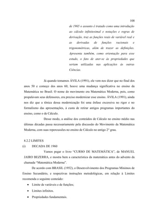108
                                       de 1965 o assunto é tratado como uma introdução
                                       ao cálculo infinitesimal e notações e regras de
                                       derivação, traz as funções reais de variável real e
                                       as     derivadas   de    funções    racionais    e
                                       trigonométricas, além de trazer as definições.
                                       Apresenta também, como orientação para esse
                                       estudo, o fato de ater-se às propriedades que
                                       seriam utilizadas nas aplicações às outras
                                       Ciências.


                   Já quando tomamos ÁVILA (1991), ele vem nos dizer que no final dos
 anos 50 e começo dos anos 60, houve uma mudança significativa no ensino da
 Matemática no Brasil. O nome do movimento era Matemática Moderna, pois, como
 propalavam seus defensores, era preciso modernizar esse ensino. ÁVILA (1991), ainda
 nos diz que a tônica dessa modernização foi uma ênfase excessiva no rigor e no
 formalismo das apresentações, à custa de retirar antigos programas importantes do
 ensino, como o de Cálculo.
                   Desse modo, a análise dos conteúdos de Cálculo no ensino médio nas
 últimas décadas passa necessariamente pela discussão do Movimento da Matemática
 Moderna, com suas repercussões no ensino de Cálculo no antigo 2° grau.


 8.2.2 LIMITES
(i)       DECADA DE 1960
                   Vamos pegar o livro “CURSO DE MATEMÁTICA”, de MANUEL
 JAIRO BEZERRA, e mostra bem a característica da matemática antes do advento da
 chamada “Matemática Moderna”.
          De acordo com BRASIL (1952), o Desenvolvimento dos Programas Mínimos de
Ensino Secundário, e respectivas instruções metodológicas, em relação à Limites
recomenda o seguinte conteúdo:
      •   Limite de variáveis e de funções;
      •   Limites infinitos.
      •   Propriedades fundamentais.
 