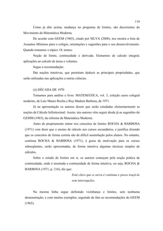 110
       Como já dito acima, mudança no programa de limites, são decorrentes do
Movimento da Matemática Moderna.
       De acordo com GEEM (1965), citado por SILVA (2008), nos mostra a lista de
Assuntos Mínimos para o colégio, orientações e sugestões para o seu desenvolvimento.
Quando tomamos o tópico 18, temos:
       Noção de limite, continuidade e derivada. Elementos de calculo integral;
aplicações ao calculo de áreas e volumes.
       Segue a recomendação:
       Dar noções intuitivas, que permitam deduzir as principais propriedades, que
serão utilizadas nas aplicações a outras ciências.


       (ii) DÉCADA DE 1970
       Tomamos para análise o livro: MATEMÁTICA, vol. 3, coleção curso colegial
moderno, de Luiz Mauro Rocha e Ruy Madsen Barbosa, de 1971.
       Já na apresentação os autores dizem que serão estudadas elementarmente as
noções de Cálculo Infinitesimal. Assim, tais autores vêm seguir desde já as sugestões do
GEMM (1965), da reforma da Matemática Moderna.
       Antes de propriamente entrar nos conceitos de limites ROCHA & BARBOSA
 (1971) vem dizer que o ensino de cálculo nos cursos secundários, e justifica dizendo
 que os conceitos de forma correta são de difícil assimilação pelos alunos. No entanto,
 continua ROCHA & BARBOSA (1971), à guisa de motivação para os cursos
 subseqüentes, serão apresentadas, de forma intuitiva algumas técnicas simples de
 cálculos.
       Sobre o estudo de limites em si, os autores começam pela noção prática de
 continuidade, onde é mostrada a continuidade de forma intuitiva, ou seja, ROCHA &
 BARBOSA (1971, p. 216), diz que:
                                      Está claro que a curva é continua e posso traçá-la
                                      sem interrupções.


       Na mesma linha segue definindo vizinhança e limites, sem nenhuma
 demonstração, e com muitos exemplos, seguindo de fato as recomendações do GEEM
 (1965).
 