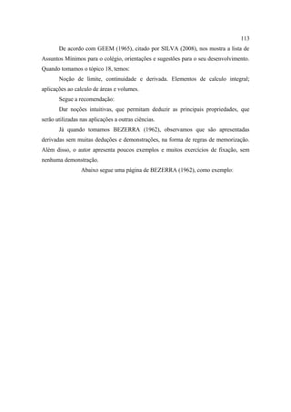 113
       De acordo com GEEM (1965), citado por SILVA (2008), nos mostra a lista de
Assuntos Mínimos para o colégio, orientações e sugestões para o seu desenvolvimento.
Quando tomamos o tópico 18, temos:
       Noção de limite, continuidade e derivada. Elementos de calculo integral;
aplicações ao calculo de áreas e volumes.
       Segue a recomendação:
       Dar noções intuitivas, que permitam deduzir as principais propriedades, que
serão utilizadas nas aplicações a outras ciências.
       Já quando tomamos BEZERRA (1962), observamos que são apresentadas
derivadas sem muitas deduções e demonstrações, na forma de regras de memorização.
Além disso, o autor apresenta poucos exemplos e muitos exercícios de fixação, sem
nenhuma demonstração.
                 Abaixo segue uma página de BEZERRA (1962), como exemplo:
 