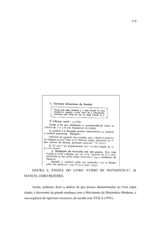 114




     FIGURA 6: PÁGINA DO LIVRO “CURSO DE MATEMÁTICA”, de
MANUEL JAIRO BEZERRA.


     Assim, podemos fazer a análise de que poucas demonstrações no livro supra
citado, é decorrente da grande mudança com o Movimento da Matemática Moderna, e
sua exigência de rigorismo excessivo, de acordo com ÁVILA (1991).
 