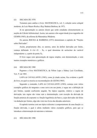115


(ii)    DECADA DE 1970
        Tomamos para análise o livro: MATEMÁTICA, vol. 3, coleção curso colegial
moderno, de Luiz Mauro Rocha e Ruy Madsen Barbosa, de 1971.
        Já na apresentação os autores dizem que serão estudadas elementarmente as
noções de Cálculo Infinitesimal. Assim, tais autores vêm seguir desde já as sugestões do
GEMM (1965), da reforma da Matemática Moderna.
        Os autores ROCHA & BARBOSA (1971) denominam o capitulo de “Noções
sobre Derivadas”.
        Assim, propriamente dito, os autores, antes de definir derivadas por limite,
começa definindo h = ∆x = X – X0, o qual denomina de acréscimo da variável
independente x, a partir do ponto X0.
        O livro segue com apresentação de regras simples, sem demonstração, e com
muitos exemplos numéricos e gráficos.


(iii)   DÉCADA DE 1980
        Pegamos o livro MATEMÁTICA, de Nilton Lapa e Sidney Luiz Cavallante,
Vol. 3ª, de 1983.
        LAPA & CAVALLANTE (1983), como já citado acima, fica evidente o perfil
do livro, no qual se encaixa as recomendações do GEEM (1965).
        Seguindo o conteúdo, LAPA & CAVALLANTE (1983), começa com vários
exemplos gráficos de tangentes a uma curva em um ponto, e segue ate a definição de
por limites, usando coeficiente angular. No tópico seguinte, relativo a regras de
derivação, tais regras são vistas sem a demonstração, com exceção da derivada da
função potencia de expoente n e função logarítmica de base e, cujas derivadas são feitas
via dedução por limites, algo não visto nos livros das décadas anteriores.
        O capitulo termina com um tópico referente a comportamento de uma função e a
função derivada, o qual é afeita mediante vários exemplos gráficos, para que se
introduza a determinação de máximos e mínimos.


(iv)    DÉCADA DE 1990
 