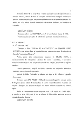 116
          Tomamos GENTIL at all (1997), e vemos que derivadas são apresentadas de
 maneira intuitiva, através de taxa de variação, com bastante exemplos numéricos e
 gráficos, e sem demonstrações, ainda refletindo a reforma da Matemática Moderna. Na
 prática, tal livro parece reeditar o material das décadas anteriores, só mudando os
 exemplos.


          (v) DECADA DE 2000
           Tomamos o livro MATEMÁTICA, vol. 3, de Luiz Roberto Dante, de 2006.
           Notamos que os conceitos de cálculo não aparecem mais no ensino médio.


8.2.5 INTEGRAIS
 (i) DÉCADA DE 1960
           Tomando o livro “CURSO DE MATEMÁTICA”, de MANUEL JAIRO
 BEZERRA, que mostra bem a característica da matemática antes do advento da
 chamada “Matemática Moderna”.
          Assim,   como   feito   anteriormente,   pegamos   de   BRASIL   (1952),    o
Desenvolvimento dos Programas Mínimos de Ensino Secundário, e respectivas
instruções metodológicas, em relação ao conteúdo de Integral, recomenda o seguinte
conteúdo:
          Funções primitivas; integral indefinida; constante de integração. Primitivas
 imediatas; regras simples de integração.
          Integral definida. Aplicação ao cálculo de áreas e de volumes; exemplos
 elementares.
          Tomando agora SÃO PAULO (1965), são mostradas Sugestões para um roteiro
de Programa para a cadeira de matemática, de acordo com a Matemática Moderna. Em
relação a Integrais, no Terceiro Colegial não temos nenhum conteúdo do referido
tópico.
          Assim, se compararmos as duas propostas, a de 1951, a qual BEZERRA (1962)
se encaixa, e a de 1965, que já traz a reforma da Matemática Moderna, vemos a
extinção do tópico ‘Integral’.
          (ii) DÉCADA DE 1970
 